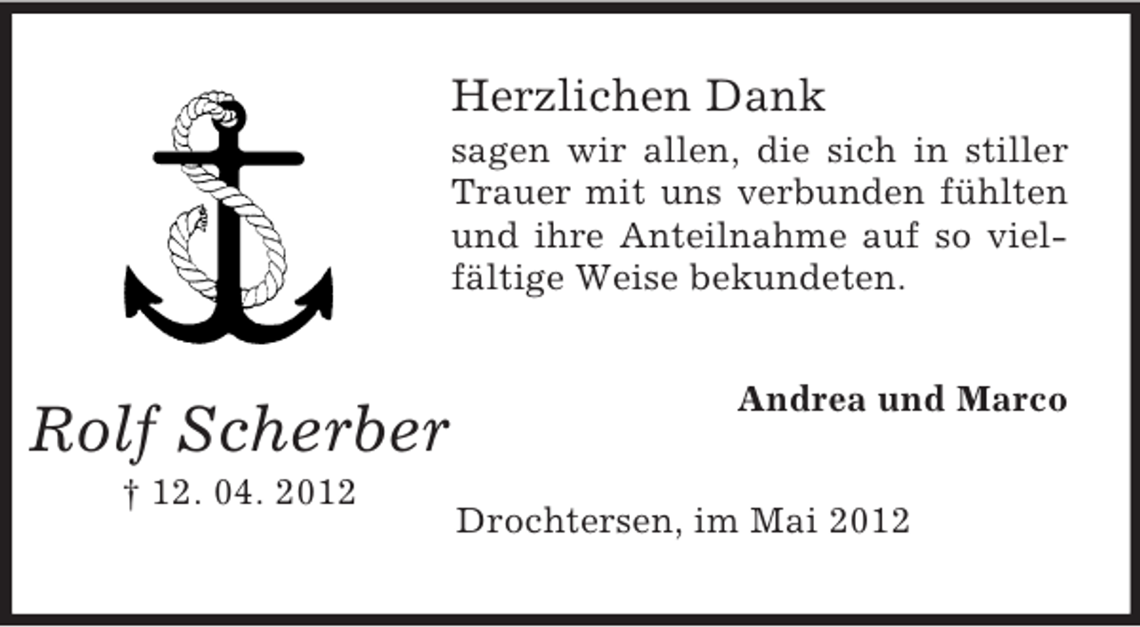 <p>Herzlichen Dank<br />sagen wir allen, die sich in stiller<br />Trauer mit uns verbunden fühlten<br />und ihre Anteilnahme auf so vielfältige Weise bekundeten.</p><p>Rolf Scherber<br />† 12. 04. 2012</p><p>Andrea und Marco</p><p>Drochtersen, im Mai 2012</p>