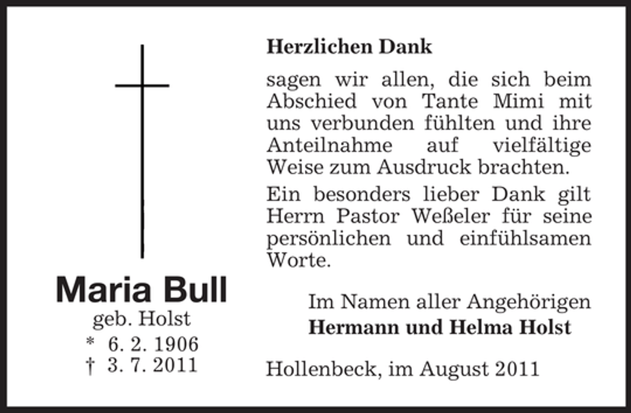 <p>Herzlichen Dank<br />sagen wir allen, die sich beim<br />Abschied von Tante Mimi mit<br />uns verbunden fühlten und ihre<br />Anteilnahme<br />auf<br />vielfältige<br />Weise zum Ausdruck brachten.<br />Ein besonders lieber Dank gilt<br />Herrn Pastor Weßeler für seine<br />persönlichen und einfühlsamen<br />Worte.</p><p>Maria Bull<br />geb. Holst<br />* 6. 2. 1906<br />† 3. 7. 2011</p><p>Im Namen aller Angehörigen<br />Hermann und Helma Holst<br />Hollenbeck, im August 2011</p>