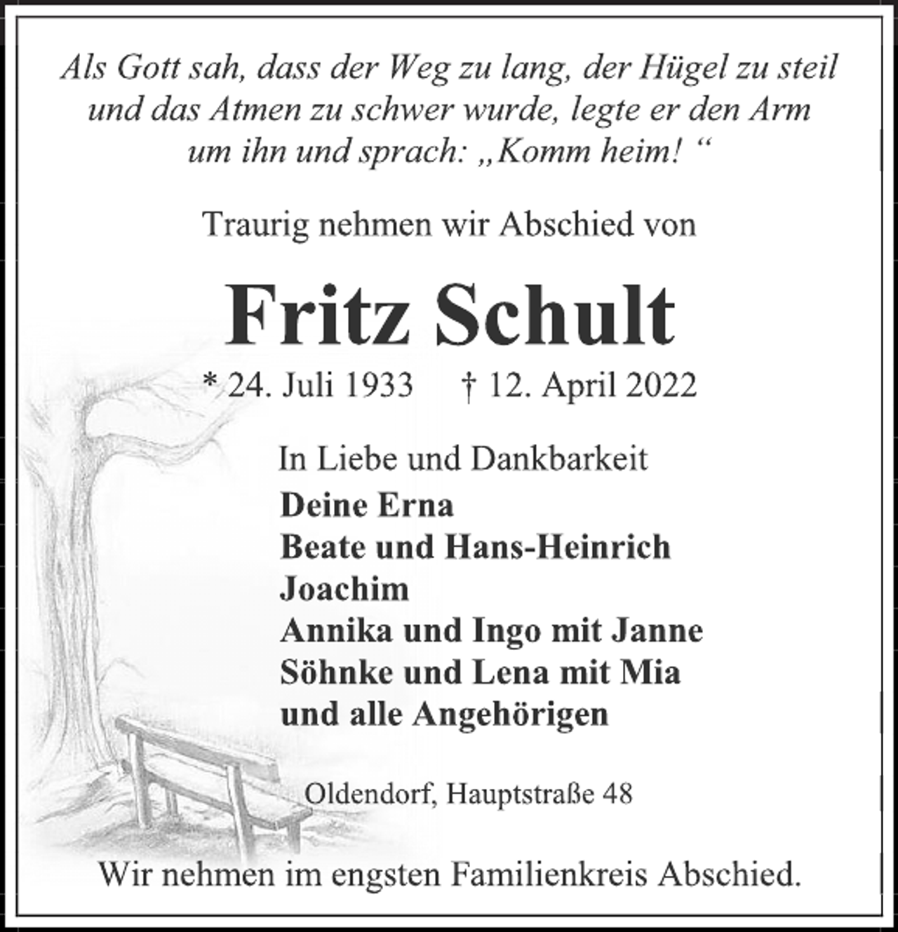<p>Als Gott sah, dass der Weg zu lang, der Hügel zu steil<br />und das Atmen zu schwer wurde, legte er den Arm<br />um ihn und sprach: „Komm heim! “<br />Traurig nehmen wir Abschied von<br />Fritz Schult<br />* 24. Juli 1933 † 12. April 2022<br />In Liebe und Dankbarkeit<br />Deine Erna<br />Beate und Hans-Heinrich<br />Joachim<br />Annika und Ingo mit Janne<br />Söhnke und Lena mit Mia<br />und alle Angehörigen<br />Oldendorf, Hauptstraße 48<br />Wir nehmen im engsten Familienkreis Abschied.</p>