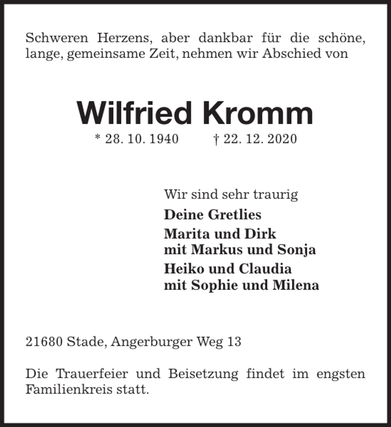 <p>Schweren Herzens, aber dankbar für die schöne,<br />lange, gemeinsame Zeit, nehmen wir Abschied von<br />Wilfried Kromm<br />* 28. 10. 1940 † 22. 12. 2020<br />Wir sind sehr traurig<br />Deine Gretlies<br />Marita und Dirk<br />mit Markus und Sonja<br />Heiko und Claudia<br />mit Sophie und Milena<br />21680 Stade, Angerburger Weg 13</p>
<p>Die Trauerfeier und Beisetzung findet im engsten<br />Familienkreis statt.</p>