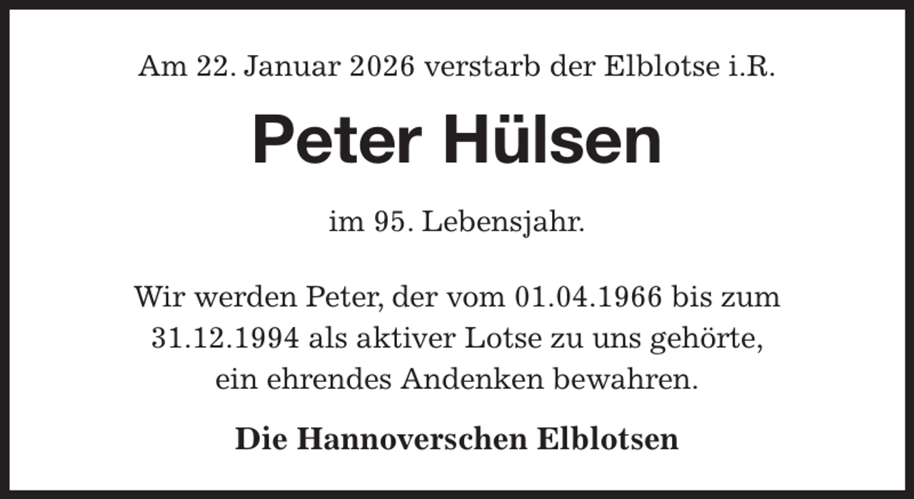 <p>Am 22. Januar 2026 verstarb der Elblotse i.R.<br />Peter Hülsen<br />im 95. Lebensjahr.</p><p>Wir werden Peter, der vom 01.04.1966 bis zum<br />31.12.1994 als aktiver Lotse zu uns gehörte,<br />ein ehrendes Andenken bewahren.<br />Die Hannoverschen Elblotsen</p>