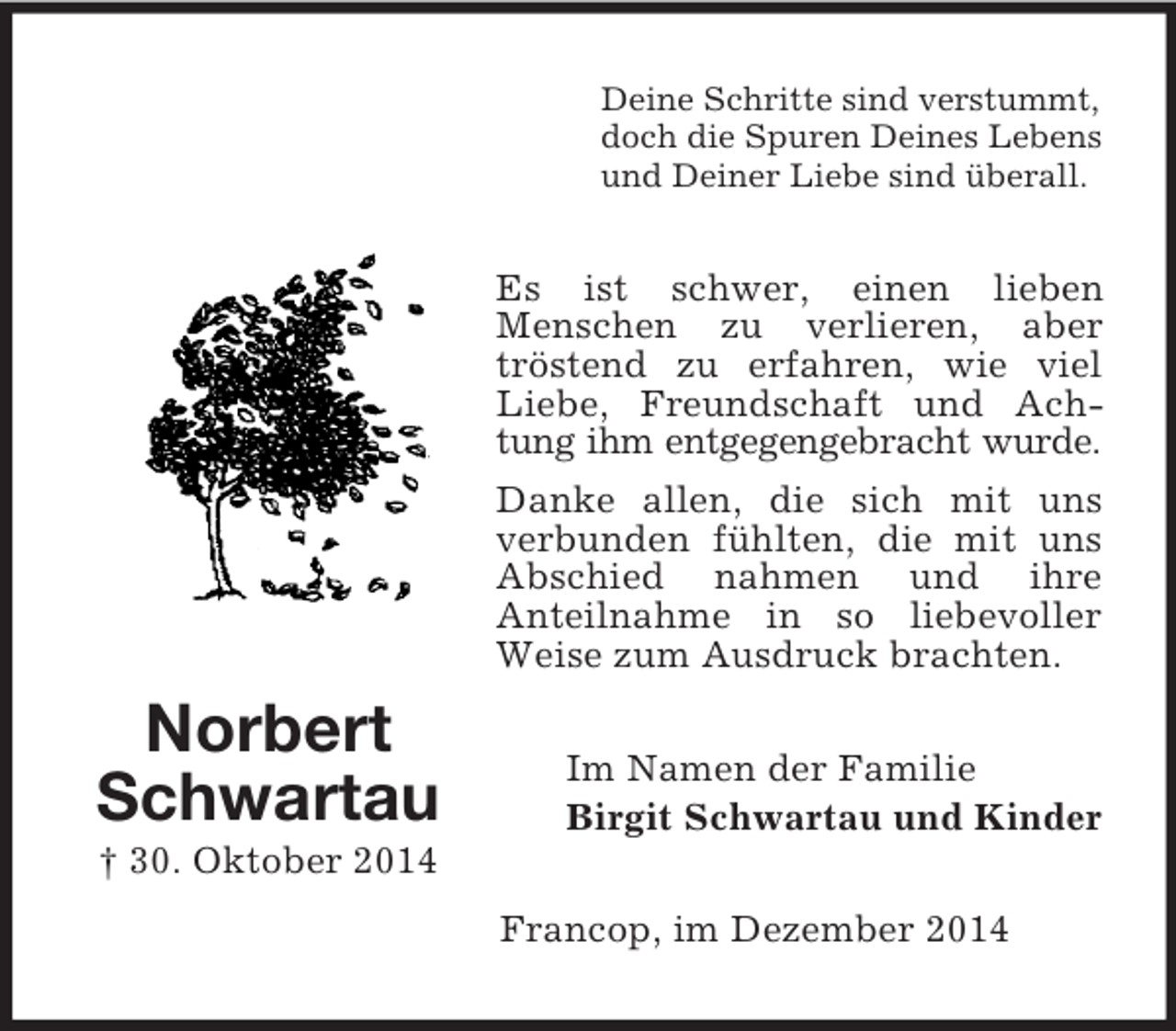 <p>Norbert<br />Schwartau<br />† 30. Oktober 2014<br />Deine Schritte sind verstummt,<br />doch die Spuren Deines Lebens<br />und Deiner Liebe sind überall.<br />Es ist schwer, einen lieben<br />Menschen zu verlieren, aber tröstend zu erfahren, wie viel Liebe, Freundschaft und Achtung ihm entgegengebracht wurde.<br />Danke allen, die sich mit uns verbunden fühlten, die mit uns Abschied nahmen und ihre<br />Anteilnahme in so liebevoller Weise zum Ausdruck brachten.<br />Im Namen der Familie<br />Birgit Schwartau und Kinder<br />Francop, im Dezember 2014</p>