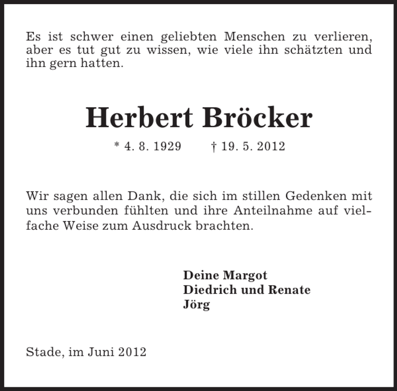 <p>Es ist schwer einen geliebten Menschen zu verlieren, aber es tut gut zu wissen, wie viele ihn schätzten und ihn gern hatten.<br />Herbert Bröcker<br />* 4. 8. 1929 † 19. 5. 2012<br />Wir sagen allen Dank, die sich im stillen Gedenken mit uns verbunden fühlten und ihre Anteilnahme auf viel-fache Weise zum Ausdruck brachten.<br />Deine Margot<br />Diedrich und Renate<br />Jörg<br />Stade, im Juni 2012</p>