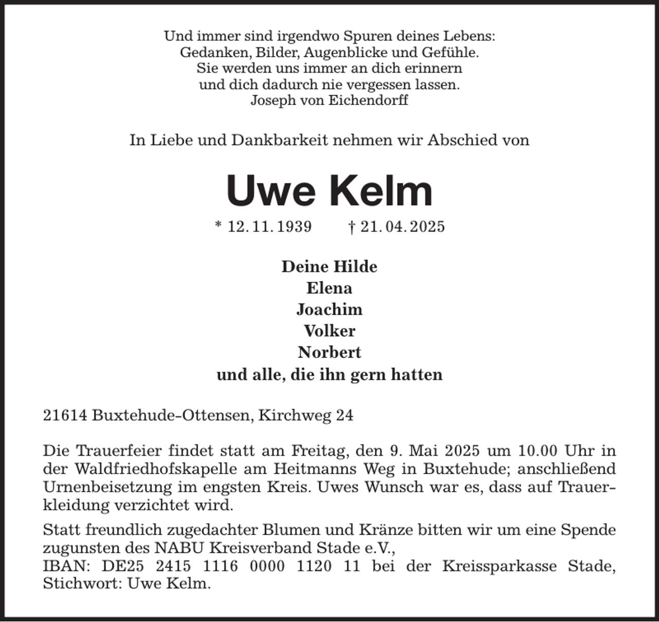 <p>Und immer sind irgendwo Spuren deines Lebens:<br />Gedanken, Bilder, Augenblicke und Gefühle.<br />Sie werden uns immer an dich erinnern<br />und dich dadurch nie vergessen lassen.<br />Joseph von Eichendorff<br />In Liebe und Dankbarkeit nehmen wir Abschied von<br />Uwe Kelm<br />* 12. 11. 1939 † 21. 04. 2025<br />Deine Hilde<br />Elena<br />Joachim<br />Volker<br />Norbert<br />und alle, die ihn gern hatten<br />21614 Buxtehude-Ottensen, Kirchweg 24</p><p>Die Trauerfeier findet statt am Freitag, den 9. Mai 2025 um 10.00 Uhr in der Waldfriedhofskapelle am Heitmanns Weg in Buxtehude; anschließend Urnenbeisetzung im engsten Kreis. Uwes Wunsch war es, dass auf Trauerkleidung verzichtet wird.<br />Statt freundlich zugedachter Blumen und Kränze bitten wir um eine Spende<br />zugunsten des NABU Kreisverband Stade e.V.,<br />IBAN: DE25 2415 1116 0000 1120 11 bei der Kreissparkasse Stade,<br />Stichwort: Uwe Kelm.</p>