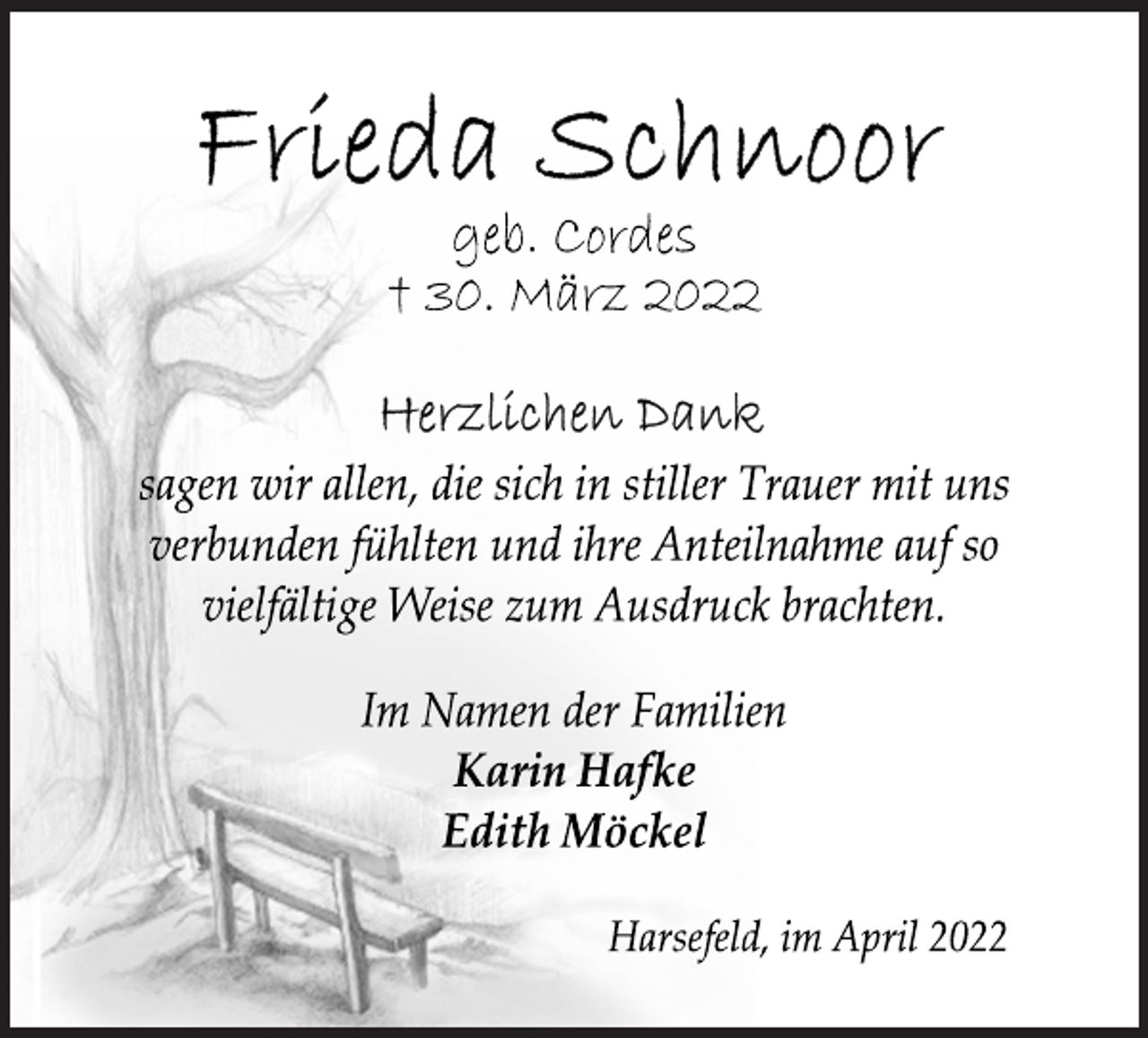 <p>Frieda Schnoor<br />geb. Cordes<br />† 30. März 2022<br />Herzlichen Dank<br />sagen wir allen, die sich in stiller Trauer mit uns<br />verbunden fühlten und ihre Anteilnahme auf so<br />vielfältige Weise zum Ausdruck brachten.<br />Im Namen der Familien<br />Karin Hafke<br />Edith Möckel<br />Harsefeld, im April 2022</p>