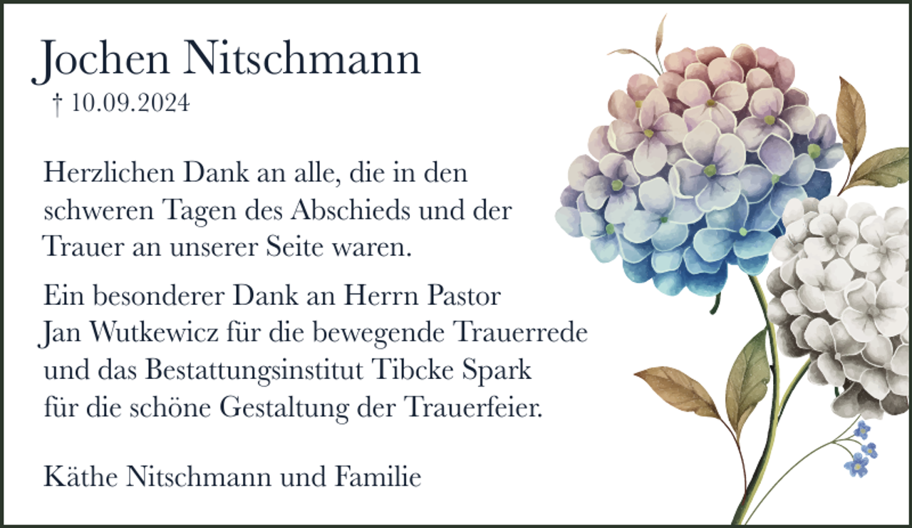 <p>Jochen Nitschmann<br />† 10.09.2024</p><p>Herzlichen Dank an alle, die in den<br />schweren Tagen des Abschieds und der<br />Trauer an unserer Seite waren.<br />Ein besonderer Dank an Herrn Pastor<br />Jan Wutkewicz für die bewegende Trauerrede<br />und das Bestattungsinstitut Tibcke Spark<br />für die schöne Gestaltung der Trauerfeier.<br />Käthe Nitschmann und Familie</p>
