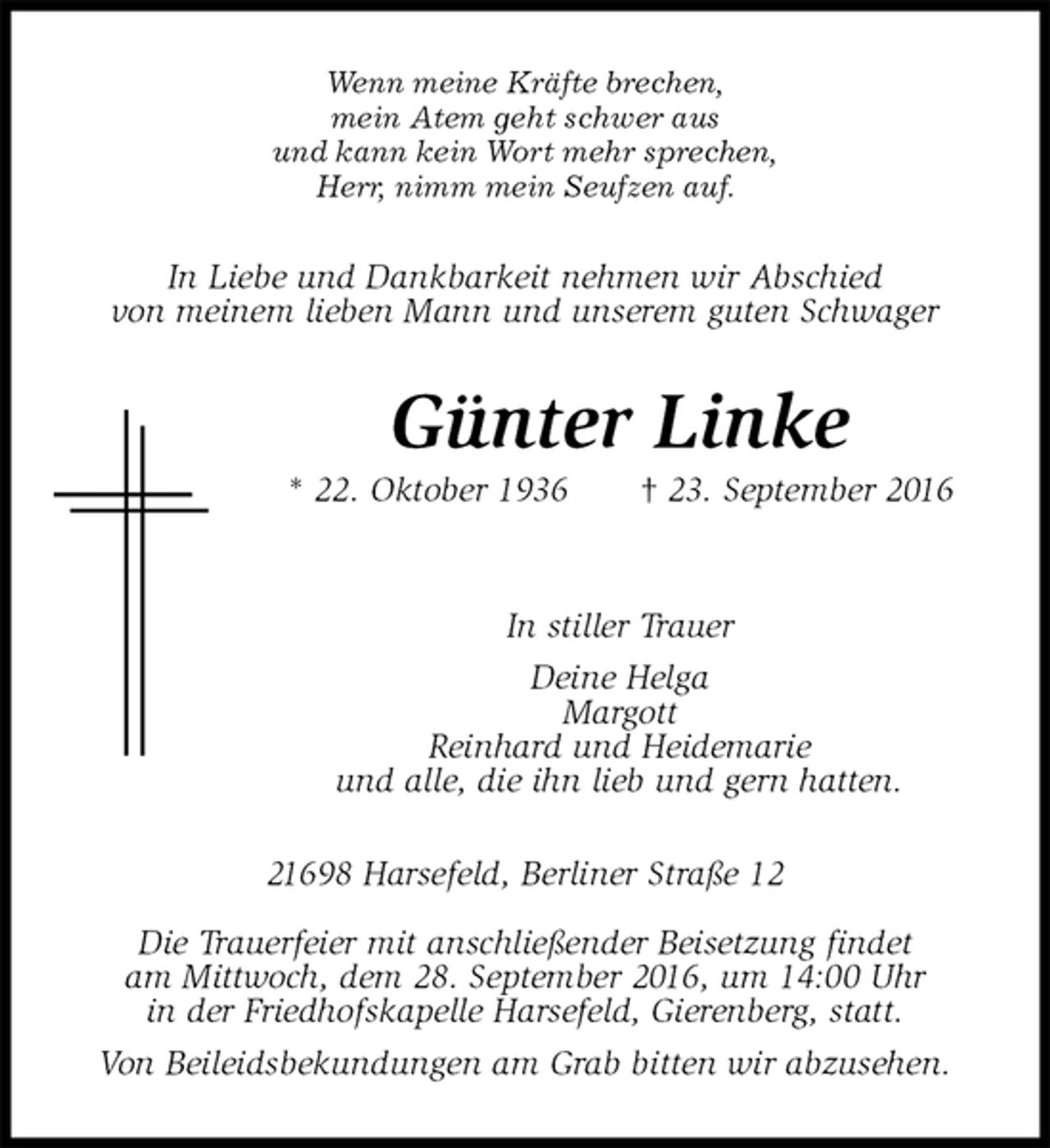 <p>Wenn meine Kräfte brechen,<br />mein Atem geht schwer aus<br />und kann kein Wort mehr sprechen,<br />Herr, nimm mein Seufzen auf.<br />In Liebe und Dankbarkeit nehmen wir Abschied<br />von meinem lieben Mann und unserem guten Schwager<br />Günter Linke<br />* 22. Oktober 1936 † 23. September 2016</p><p>In stiller Trauer<br />Deine Helga<br />Margott<br />Reinhard und Heidemarie<br />und alle, die ihn lieb und gern hatten.<br />21698 Harsefeld, Berliner Straße 12<br />Die Trauerfeier mit anschließender Beisetzung findet<br />am Mittwoch, dem 28. September 2016, um 14:00 Uhr<br />in der Friedhofskapelle Harsefeld, Gierenberg, statt.<br />Von Beileidsbekundungen am Grab bitten wir abzusehen.</p>