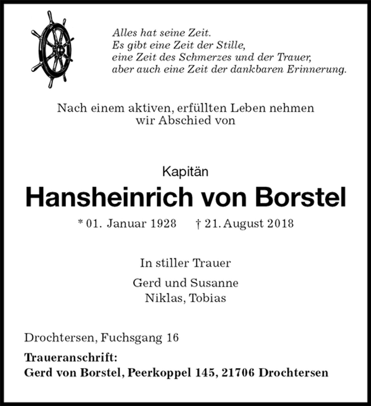 <p>Alles hat seine Zeit.<br />Es gibt eine Zeit der Stille,<br />eine Zeit des Schmerzes und der Trauer,<br />aber auch eine Zeit der dankbaren Erinnerung.<br />Nach einem aktiven, erfüllten Leben nehmen<br />wir Abschied von<br />Kapitän<br />Hansheinrich von Borstel<br />* 01. Januar 1928 † 21. August 2018<br />In stiller Trauer<br />Gerd und Susanne<br />Niklas, Tobias<br />Drochtersen, Fuchsgang 16<br />Traueranschrift:<br />Gerd von Borstel, Peerkoppel 145, 21706 Drochtersen</p>