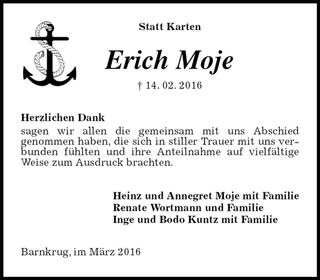 <p>Statt Karten<br />Erich Moje<br />† 14. 02. 2016<br />Herzlichen Dank<br />sagen wir allen die gemeinsam mit uns Abschied<br />genommen haben, die sich in stiller Trauer mit uns verbunden fühlten und ihre Anteilnahme auf vielfältige Weise zum Ausdruck brachten.<br />Heinz und Annegret Moje mit Familie<br />Renate Wortmann und Familie<br />Inge und Bodo Kuntz mit Familie<br />Barnkrug, im März 2016</p>