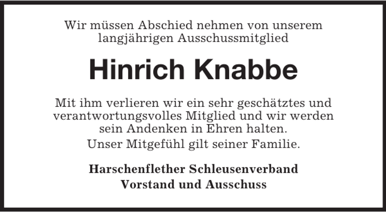 <p>Wir müssen Abschied nehmen von unserem<br />langjährigen Ausschussmitglied<br />Hinrich Knabbe<br />Mit ihm verlieren wir ein sehr geschätztes und<br />verantwortungsvolles Mitglied und wir werden<br />sein Andenken in Ehren halten.<br />Unser Mitgefühl gilt seiner Familie.<br />Harschenflether Schleusenverband<br />Vorstand und Ausschuss</p>