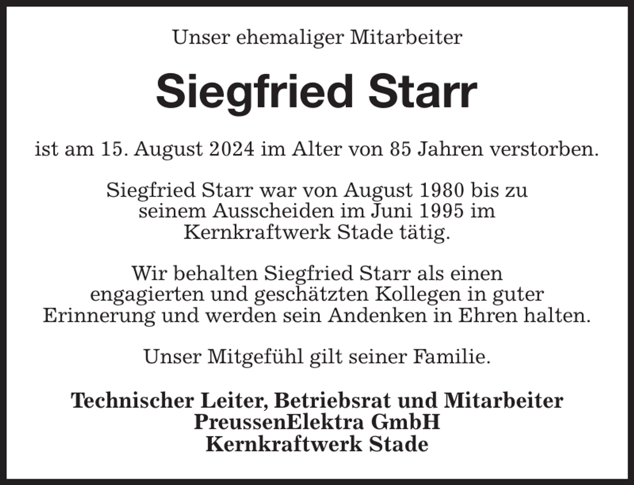 <p>Unser ehemaliger Mitarbeiter<br />Siegfried Starr<br />ist am 15. August 2024 im Alter von 85 Jahren verstorben.</p><p>Siegfried Starr war von August 1980 bis zu<br />seinem Ausscheiden im Juni 1995 im<br />Kernkraftwerk Stade tätig.</p><p>Wir behalten Siegfried Starr als einen<br />engagierten und geschätzten Kollegen in guter<br />Erinnerung und werden sein Andenken in Ehren halten.</p><p>Unser Mitgefühl gilt seiner Familie.<br />Technischer Leiter, Betriebsrat und Mitarbeiter<br />PreussenElektra GmbH<br />Kernkraftwerk Stade</p>