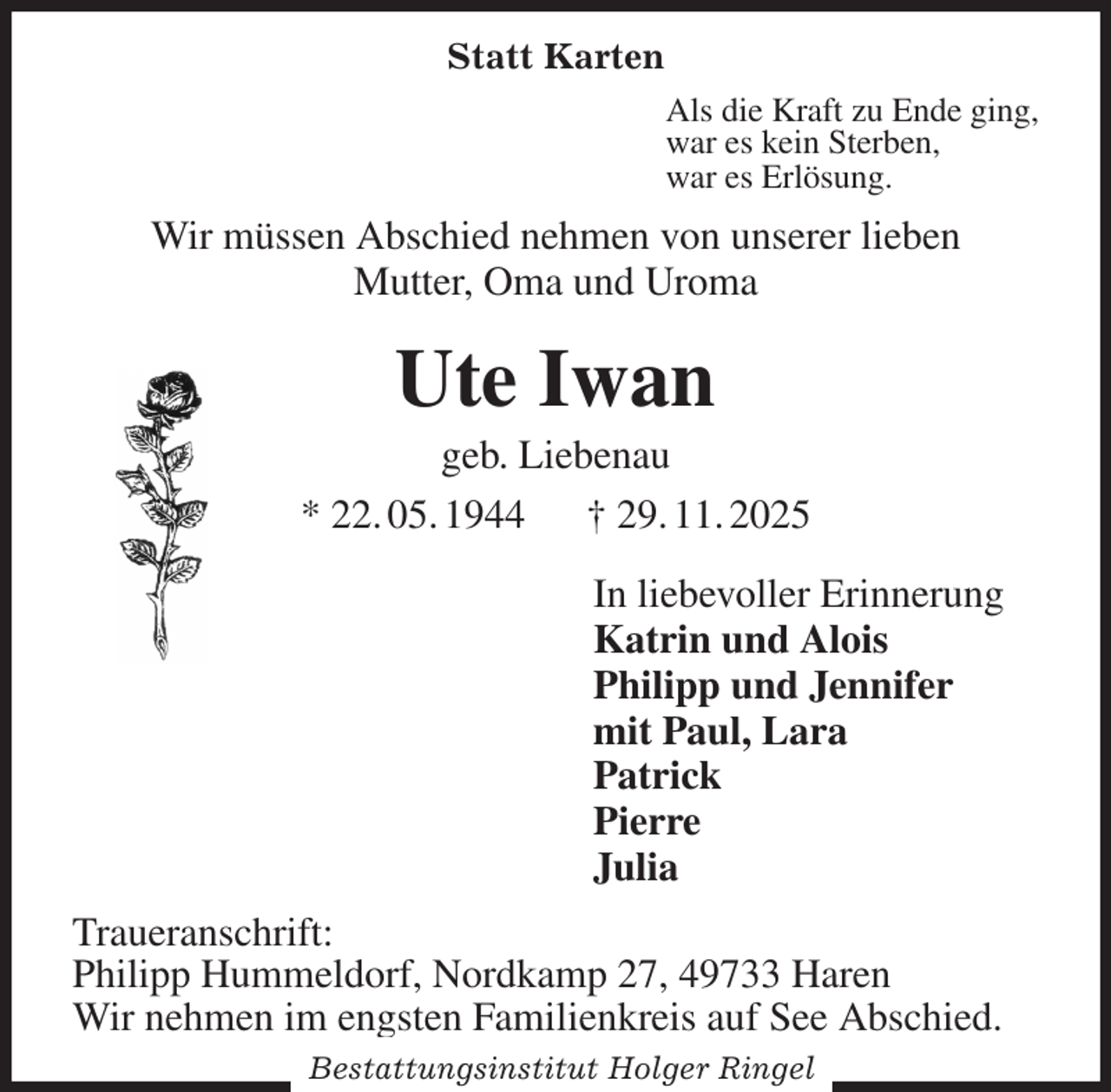 <p>Statt Karten<br />Als die Kraft zu Ende ging,<br />war es kein Sterben,<br />war es Erlösung.<br />Wir müssen Abschied nehmen von unserer lieben<br />Mutter, Oma und Uroma<br />Ute Iwan<br />geb. Liebenau<br />* 22. 05. 1944 † 29. 11. 2025<br />In liebevoller Erinnerung<br />Katrin und Alois<br />Philipp und Jennifer<br />mit Paul, Lara<br />Patrick<br />Pierre<br />Julia<br />Traueranschrift:<br />Philipp Hummeldorf, Nordkamp 27, 49733 Haren<br />Wir nehmen im engsten Familienkreis auf See Abschied.<br />Bestattungsinstitut Holger Ringel</p>