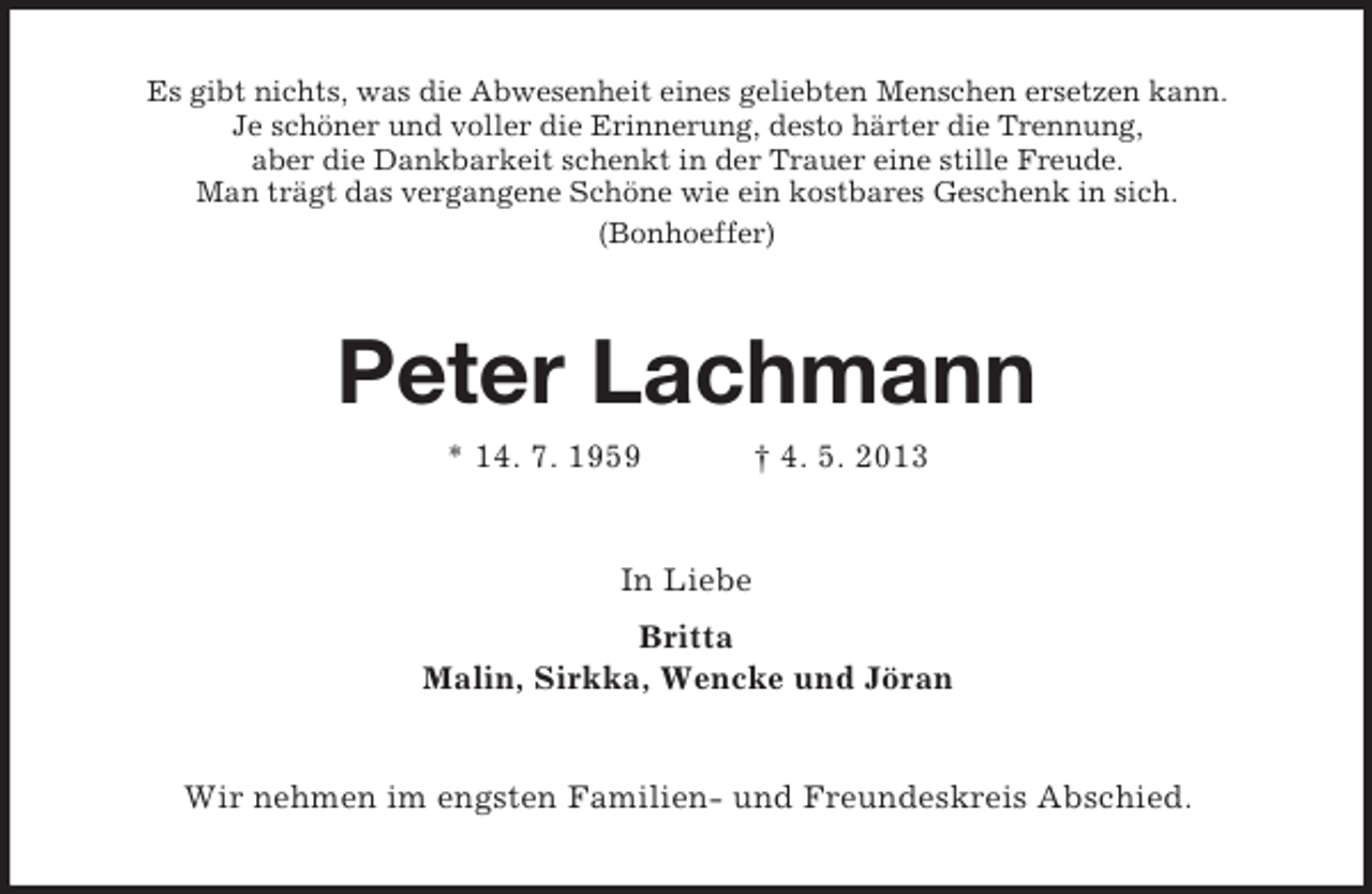 <p>Es gibt nichts, was die Abwesenheit eines geliebten Menschen ersetzen kann.<br />Je schöner und voller die Erinnerung, desto härter die Trennung,<br />aber die Dankbarkeit schenkt in der Trauer eine stille Freude.<br />Man trägt das vergangene Schöne wie ein kostbares Geschenk in sich.<br />(Bonhoeffer)<br />Peter Lachmann<br />* 14. 7. 1959 † 4. 5. 2013<br />In Liebe<br />Britta<br />Malin, Sirkka, Wencke und Jöran<br />Wir nehmen im engsten Familien- und Freundeskreis Abschied.</p>