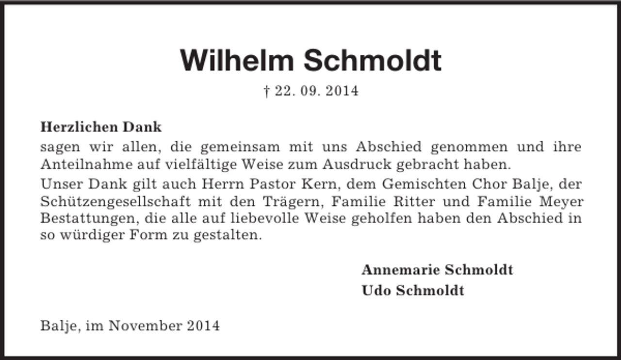 <p>Wilhelm Schmoldt<br />† 22. 09. 2014<br />Herzlichen Dank<br />sagen wir allen, die gemeinsam mit uns Abschied genommen und ihre<br />Anteilnahme auf vielfältige Weise zum Ausdruck gebracht haben.<br />Unser Dank gilt auch Herrn Pastor Kern, dem Gemischten Chor Balje, der Schützengesellschaft mit den Trägern, Familie Ritter und Familie Meyer Bestattungen, die alle auf liebevolle Weise geholfen haben den Abschied in so würdiger Form zu gestalten.<br />Annemarie Schmoldt<br />Udo Schmoldt<br />Balje, im November 2014</p>