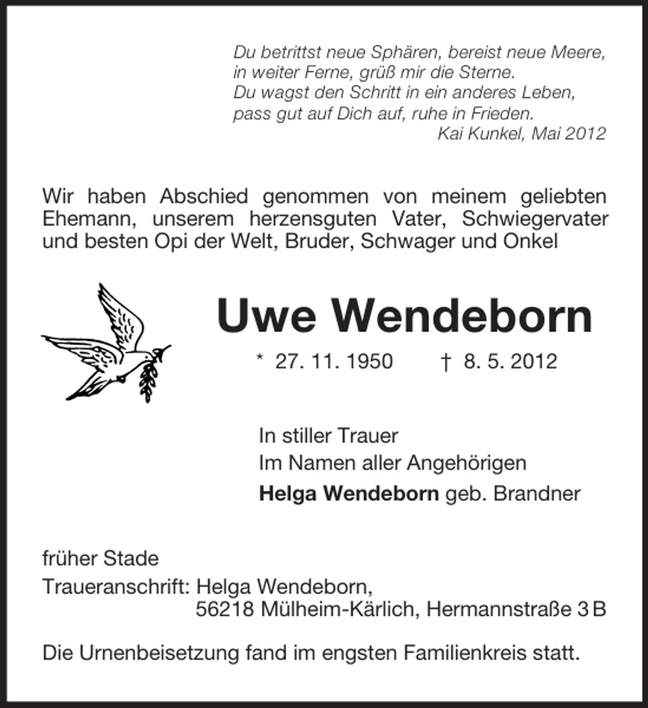 <p>Du betrittst neue Sphären, bereist neue Meere,<br />in weiter Ferne, grüß mir die Sterne.<br />Du wagst den Schritt in ein anderes Leben,<br />pass gut auf Dich auf, ruhe in Frieden.<br />Kai Kunkel, Mai 2012<br />Wir haben Abschied genommen von meinem geliebten Ehemann, unserem herzensguten Vater, Schwiegervater und besten Opi der Welt, Bruder, Schwager und Onkel<br />Uwe Wendeborn<br />* 27. 11. 1950 † 8. 5. 2012<br />In stiller Trauer<br />Im Namen aller Angehörigen<br />Helga Wendeborn geb. Brandner<br />früher Stade<br />Traueranschrift: Helga Wendeborn,<br />56218 Mülheim-Kärlich, Hermannstraße 3 B<br />Die Urnenbeisetzung fand im engsten Familienkreis statt.</p>