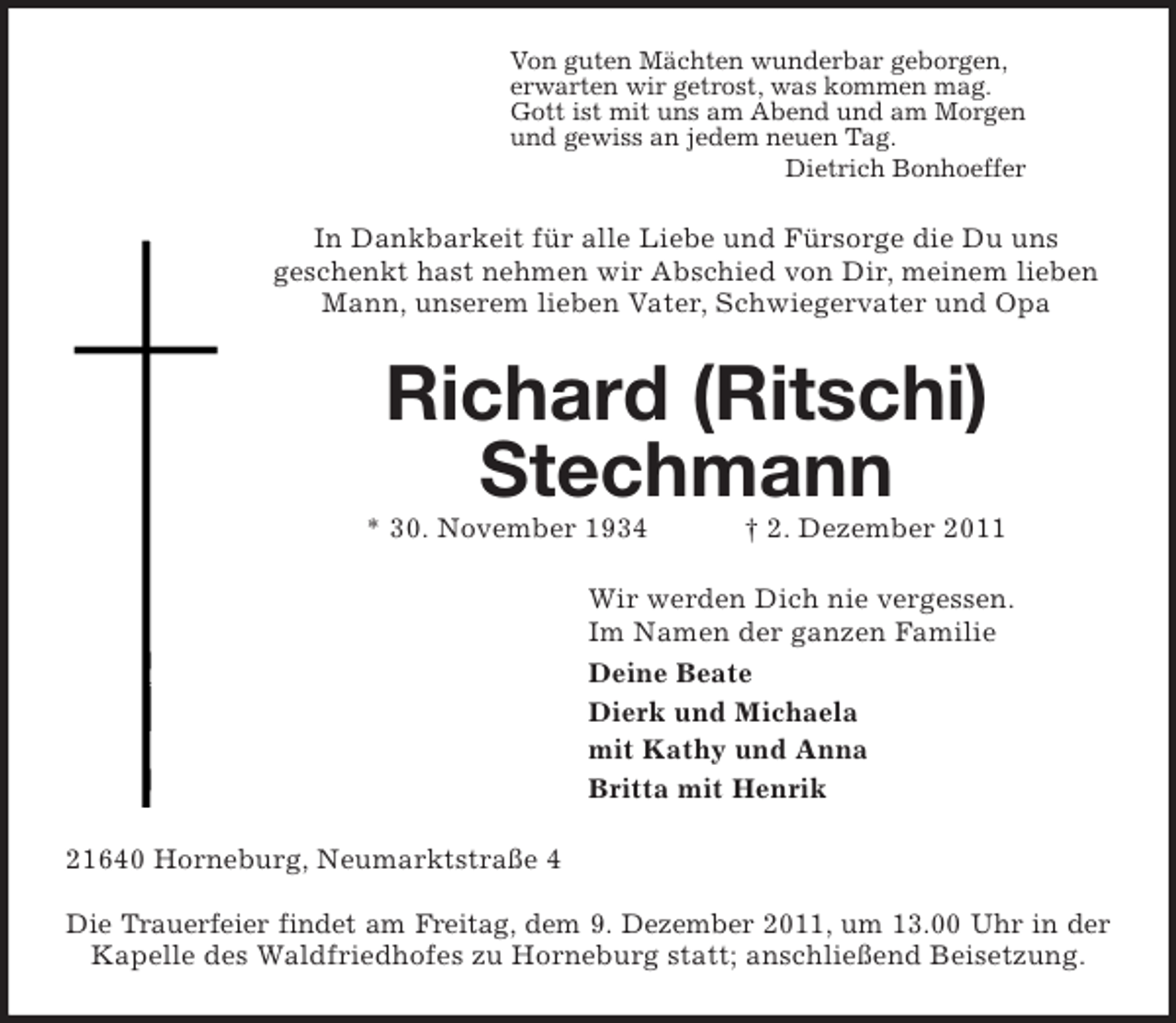 <p>Von guten Mächten wunderbar geborgen,<br />erwarten wir getrost, was kommen mag.<br />Gott ist mit uns am Abend und am Morgen<br />und gewiss an jedem neuen Tag.<br />Dietrich Bonhoeffer<br />In Dankbarkeit für alle Liebe und Fürsorge die Du uns<br />geschenkt hast nehmen wir Abschied von Dir, meinem lieben<br />Mann, unserem lieben Vater, Schwiegervater und Opa<br />Richard (Ritschi) Stechmann<br />* 30. November 1934 † 2. Dezember 2011<br />Wir werden Dich nie vergessen.<br />Im Namen der ganzen Familie<br />Deine Beate<br />Dierk und Michaela<br />mit Kathy und Anna<br />Britta mit Henrik<br />21640 Horneburg, Neumarktstraße 4</p><p>Die Trauerfeier findet am Freitag, dem 9. Dezember 2011, um 13.00 Uhr in der<br />Kapelle des Waldfriedhofes zu Horneburg statt; anschließend Beisetzung.</p>
