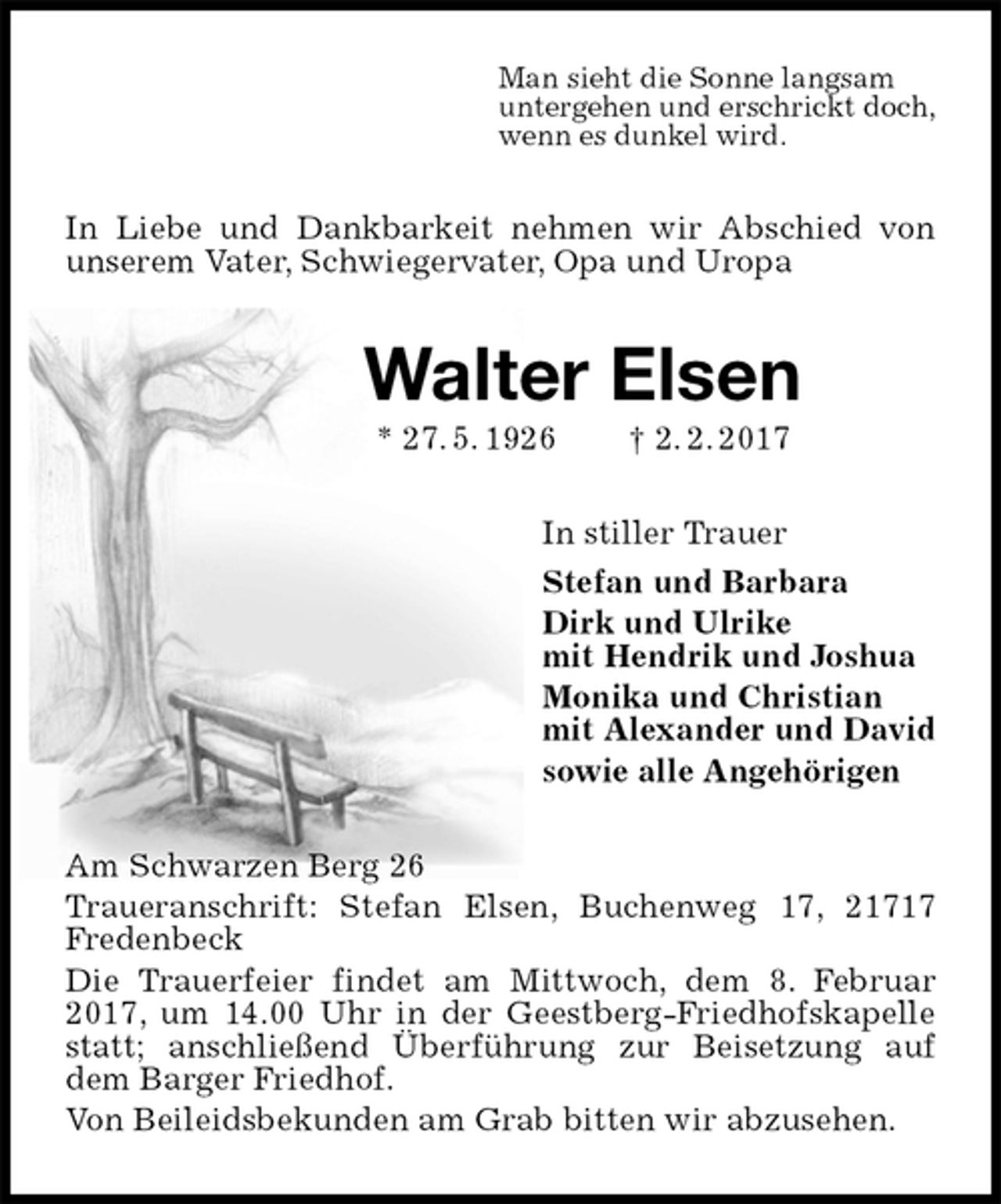 <p>Man sieht die Sonne langsam<br />untergehen und erschrickt doch,<br />wenn es dunkel wird.<br />In Liebe und Dankbarkeit nehmen wir Abschied von unserem Vater, Schwiegervater, Opa und Uropa<br />Walter Elsen<br />* 27. 5. 1926 † 2. 2. 2017<br />In stiller Trauer<br />Stefan und Barbara<br />Dirk und Ulrike<br />mit Hendrik und Joshua<br />Monika und Christian<br />mit Alexander und David<br />sowie alle Angehörigen<br />Am Schwarzen Berg 26<br />Traueranschrift: Stefan Elsen, Buchenweg 17, 21717 Fredenbeck<br />Die Trauerfeier findet am Mittwoch, dem 8. Februar 2017, um 14.00 Uhr in der Geestberg-Friedhofskapelle statt; anschließend Überführung zur Beisetzung auf dem Barger Friedhof.<br />Von Beileidsbekunden am Grab bitten wir abzusehen.</p>