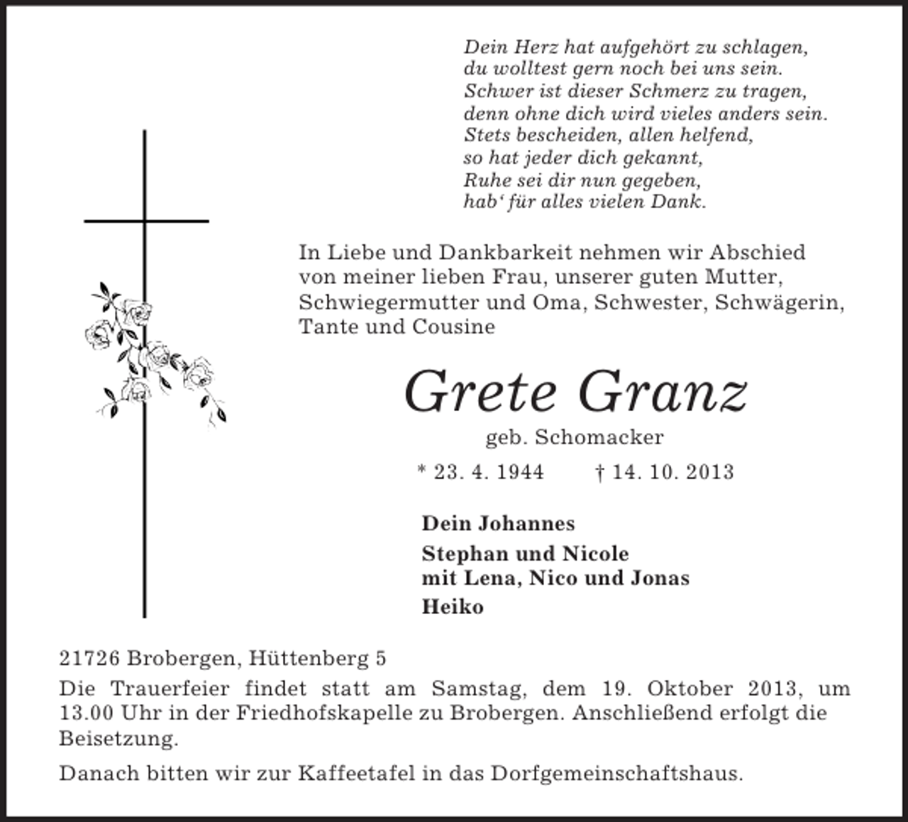 <p>Dein Herz hat aufgehört zu schlagen,<br />du wolltest gern noch bei uns sein.<br />Schwer ist dieser Schmerz zu tragen,<br />denn ohne dich wird vieles anders sein.<br />Stets bescheiden, allen helfend,<br />so hat jeder dich gekannt,<br />Ruhe sei dir nun gegeben,<br />hab‘ für alles vielen Dank.<br />In Liebe und Dankbarkeit nehmen wir Abschied von meiner lieben Frau, unserer guten Mutter, Schwiegermutter und Oma, Schwester, Schwägerin, Tante und Cousine<br />Grete Granz<br />geb. Schomacker<br />* 23. 4. 1944 † 14. 10. 2013<br />Dein Johannes<br />Stephan und Nicole<br />mit Lena, Nico und Jonas<br />Heiko<br />21726 Brobergen, Hüttenberg 5<br />Die Trauerfeier findet statt am Samstag, dem 19. Oktober 2013, um<br />13.00 Uhr in der Friedhofskapelle zu Brobergen. Anschließend erfolgt die Beisetzung.<br />Danach bitten wir zur Kaffeetafel in das Dorfgemeinschaftshaus.</p>