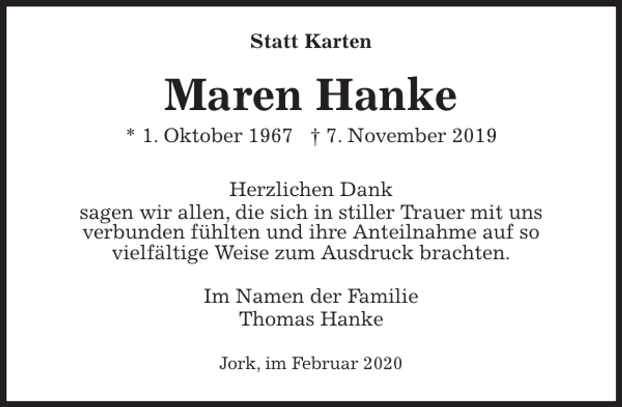 <p>Statt Karten<br />Maren Hanke<br />* 1. Oktober 1967 † 7. November 2019<br />Herzlichen Dank<br />sagen wir allen, die sich in stiller Trauer mit uns<br />verbunden fühlten und ihre Anteilnahme auf so<br />vielfältige Weise zum Ausdruck brachten.<br />Im Namen der Familie<br />Thomas Hanke<br />Jork, im Februar 2020</p>