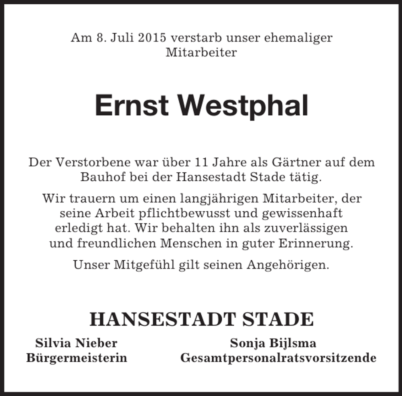 <p>Am 8. Juli 2015 verstarb unser ehemaliger<br />Mitarbeiter<br />Ernst Westphal<br />Der Verstorbene war über 11 Jahre als Gärtner auf dem<br />Bauhof bei der Hansestadt Stade tätig.<br />Wir trauern um einen langjährigen Mitarbeiter, der<br />seine Arbeit pflichtbewusst und gewissenhaft<br />erledigt hat. Wir behalten ihn als zuverlässigen<br />und freundlichen Menschen in guter Erinnerung.<br />Unser Mitgefühl gilt seinen Angehörigen.<br />HANSESTADT STADE<br />Silvia Nieber Sonja Bijlsma<br />Bürgermeisterin Gesamtpersonalratsvorsitzende</p>
