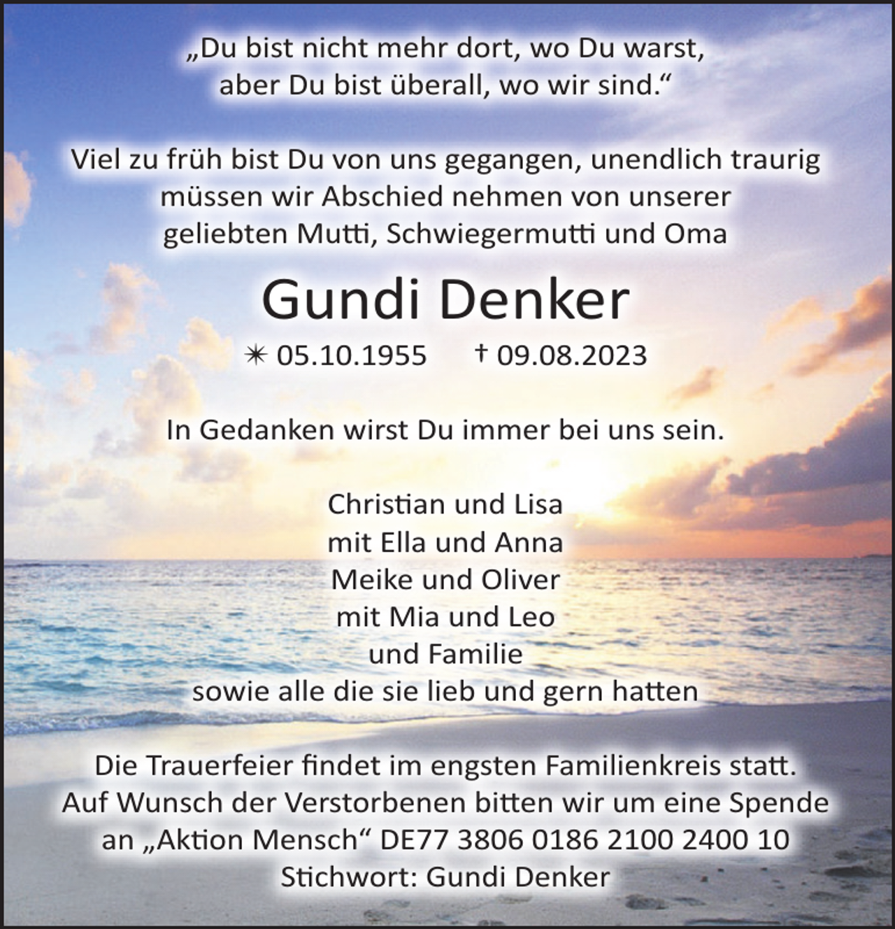 <p>„Du bist nicht mehr dort, wo Du warst,<br />aber Du bist überall, wo wir sind.“<br />Viel zu früh bist Du von uns gegangen, unendlich traurig<br />müssen wir Abschied nehmen von unserer<br />geliebten Mutti, Schwiegermutti und Oma<br />Gundi Denker<br />*05.10.1955 † 09.08.2023</p><p>In Gedanken wirst Du immer bei uns sein.</p><p>Christian und Lisa<br />mit Ella und Anna<br />Meike und Oliver<br />mit Mia und Leo<br />und Familie<br />sowie alle die sie lieb und gern hatten</p><p>Die Trauerfeier findet im engsten Familienkreis statt.<br />Auf Wunsch der Verstorbenen bitten wir um eine Spende<br />an „Aktion Mensch“ DE77 3806 0186 2100 2400 10<br />Stichwort: Gundi Denker</p>