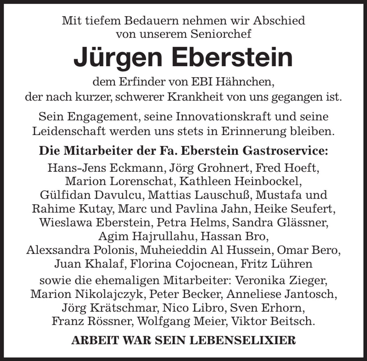 <p>Mit tiefem Bedauern nehmen wir Abschied<br />von unserem Seniorchef<br />Jürgen Eberstein<br />dem Erfinder von EBI Hähnchen,<br />der nach kurzer, schwerer Krankheit von uns gegangen ist.<br />Sein Engagement, seine Innovationskraft und seine<br />Leidenschaft werden uns stets in Erinnerung bleiben.<br />Die Mitarbeiter der Fa. Eberstein Gastroservice:<br />Hans-Jens Eckmann, Jörg Grohnert, Fred Hoeft,<br />Marion Lorenschat, Kathleen Heinbockel,<br />Gülfidan Davulcu, Mattias Lauschuß, Mustafa und<br />Rahime Kutay, Marc und Pavlina Jahn, Heike Seufert, Wieslawa Eberstein, Petra Helms, Sandra Glässner, Agim Hajrullahu, Hassan Bro,<br />Alexsandra Polonis, Muheieddin Al Hussein, Omar Bero, Juan Khalaf, Florina Cojocnean, Fritz Lühren<br />sowie die ehemaligen Mitarbeiter: Veronika Zieger,<br />Marion Nikolajczyk, Peter Becker, Anneliese Jantosch, Jörg Krätschmar, Nico Libro, Sven Erhorn,<br />Franz Rössner, Wolfgang Meier, Viktor Beitsch.<br />ARBEIT WAR SEIN LEBENSELIXIER</p>
