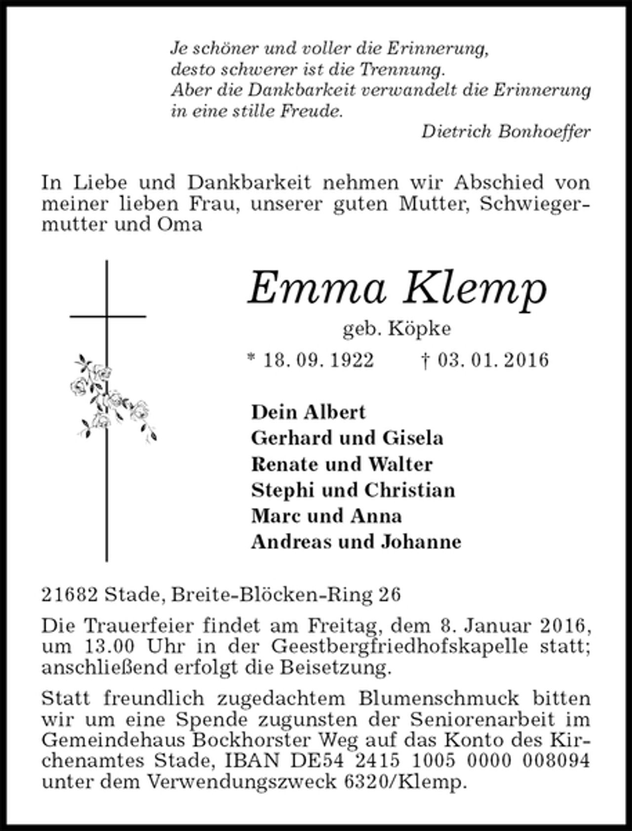 <p>Je schöner und voller die Erinnerung,<br />desto schwerer ist die Trennung.<br />Aber die Dankbarkeit verwandelt die Erinnerung<br />in eine stille Freude.<br />Dietrich Bonhoeffer<br />In Liebe und Dankbarkeit nehmen wir Abschied von meiner lieben Frau, unserer guten Mutter, Schwiegermutter und Oma<br />Emma Klemp<br />geb. Köpke<br />* 18. 09. 1922 † 03. 01. 2016<br />Dein Albert<br />Gerhard und Gisela<br />Renate und Walter<br />Stephi und Christian<br />Marc und Anna<br />Andreas und Johanne<br />21682 Stade, Breite-Blöcken-Ring 26<br />Die Trauerfeier findet am Freitag, dem 8. Januar 2016, um 13.00 Uhr in der Geestbergfriedhofskapelle statt; anschließend erfolgt die Beisetzung.<br />Statt freundlich zugedachtem Blumenschmuck bitten wir um eine Spende zugunsten der Seniorenarbeit im Gemeindehaus Bockhorster Weg auf das Konto des Kirchenamtes Stade, IBAN DE54 2415 1005 0000 008094 unter dem Verwendungszweck 6320/Klemp.</p>