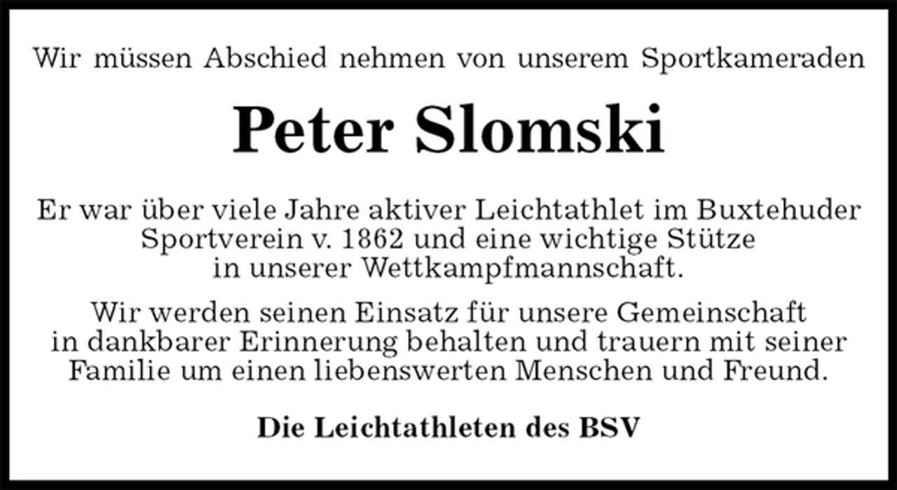 <p>Wir müssen Abschied nehmen von unserem Sportkameraden<br />Peter Slomski<br />Er war über viele Jahre aktiver Leichtathlet im Buxtehuder Sportverein v. 1862 und eine wichtige Stütze<br />in unserer Wettkampfmannschaft.<br />Wir werden seinen Einsatz für unsere Gemeinschaft<br />in dankbarer Erinnerung behalten und trauern mit seiner<br />Familie um einen liebenswerten Menschen und Freund.<br />Die Leichtathleten des BSV</p>