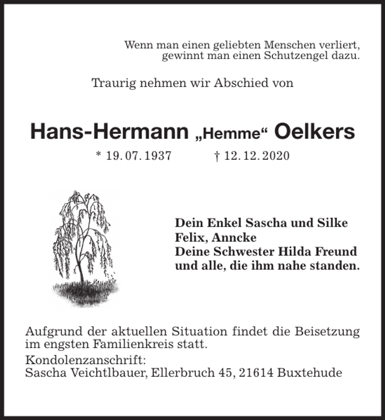 <p>Wenn man einen geliebten Menschen verliert,<br />gewinnt man einen Schutzengel dazu.</p>
<p>Traurig nehmen wir Abschied von<br />Hans-Hermann „Hemme“ Oelkers<br />* 19. 07. 1937 † 12. 12. 2020<br />Dein Enkel Sascha und Silke<br />Felix, Anncke<br />Deine Schwester Hilda Freund<br />und alle, die ihm nahe standen.<br />Aufgrund der aktuellen Situation findet die Beisetzung im engsten Familienkreis statt.<br />Kondolenzanschrift:<br />Sascha Veichtlbauer, Ellerbruch 45, 21614 Buxtehude</p>