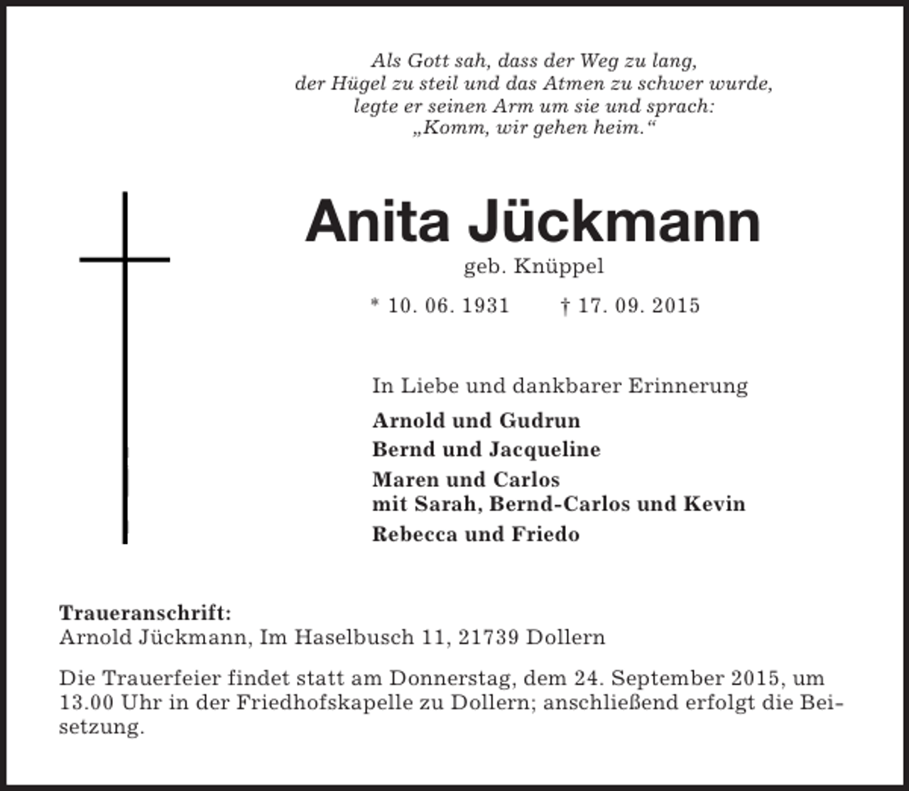 <p>Als Gott sah, dass der Weg zu lang,<br />der Hügel zu steil und das Atmen zu schwer wurde,<br />legte er seinen Arm um sie und sprach:<br />„Komm, wir gehen heim.“<br />Anita Jückmann<br />geb. Knüppel<br />* 10. 06. 1931 † 17. 09. 2015<br />In Liebe und dankbarer Erinnerung<br />Arnold und Gudrun<br />Bernd und Jacqueline<br />Maren und Carlos<br />mit Sarah, Bernd-Carlos und Kevin<br />Rebecca und Friedo<br />Traueranschrift:<br />Arnold Jückmann, Im Haselbusch 11, 21739 Dollern<br />Die Trauerfeier findet statt am Donnerstag, dem 24. September 2015, um 13.00 Uhr in der Friedhofskapelle zu Dollern; anschließend erfolgt die Beisetzung.</p>