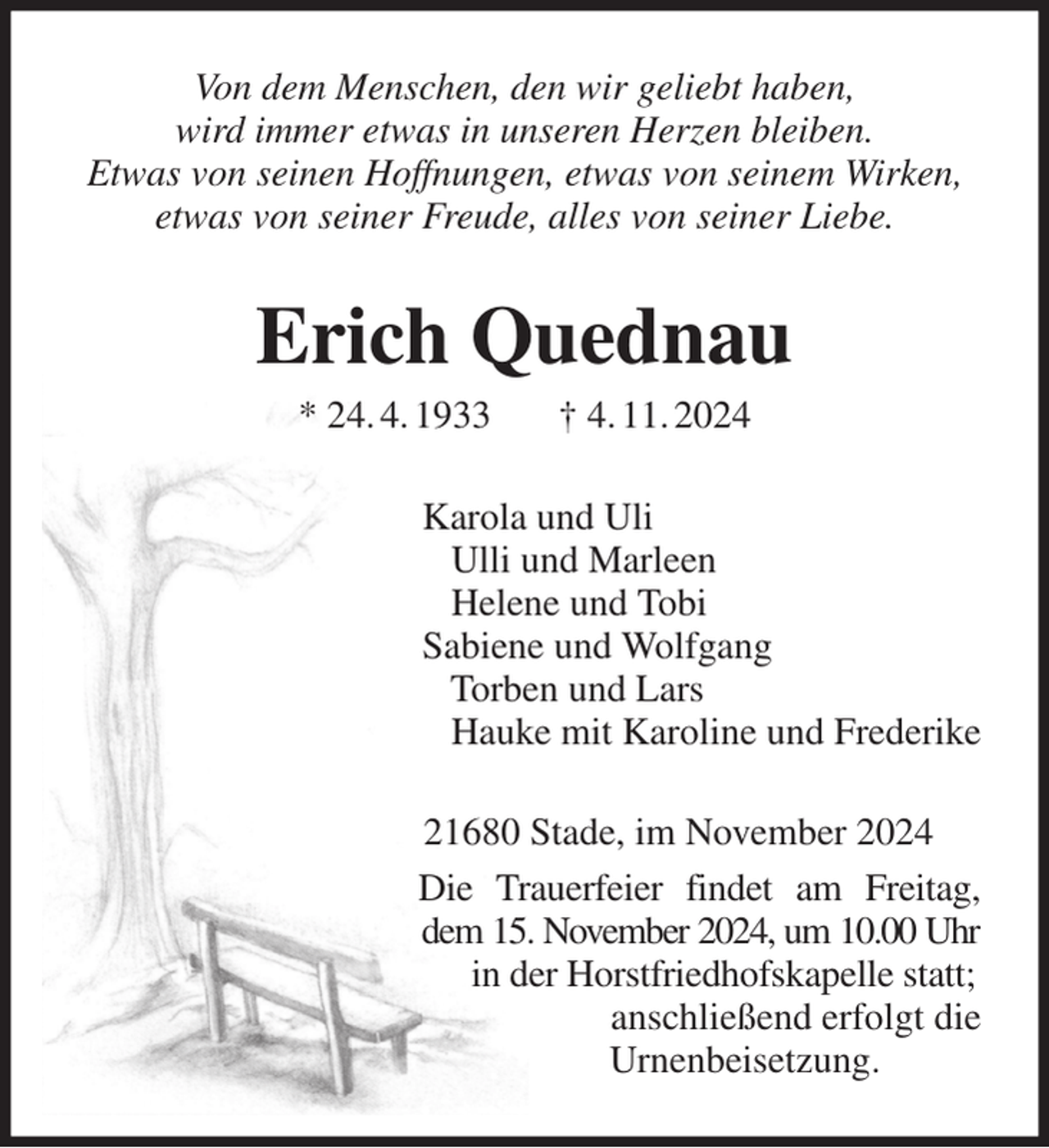 <p>Von dem Menschen, den wir geliebt haben,<br />wird immer etwas in unseren Herzen bleiben.<br />Etwas von seinen Hoffnungen, etwas von seinem Wirken,<br />etwas von seiner Freude, alles von seiner Liebe.<br />Erich Quednau<br />* 24. 4. 1933 † 4. 11. 2024<br />Karola und Uli<br />Ulli und Marleen<br />Helene und Tobi<br />Sabiene und Wolfgang<br />Torben und Lars<br />Hauke mit Karoline und Frederike<br />21680 Stade, im November 2024<br />Die Trauerfeier findet am Freitag, dem 15. November 2024, um 10.00 Uhr in der Horstfriedhofskapelle statt;<br />anschließend erfolgt die<br />Urnenbeisetzung.</p>