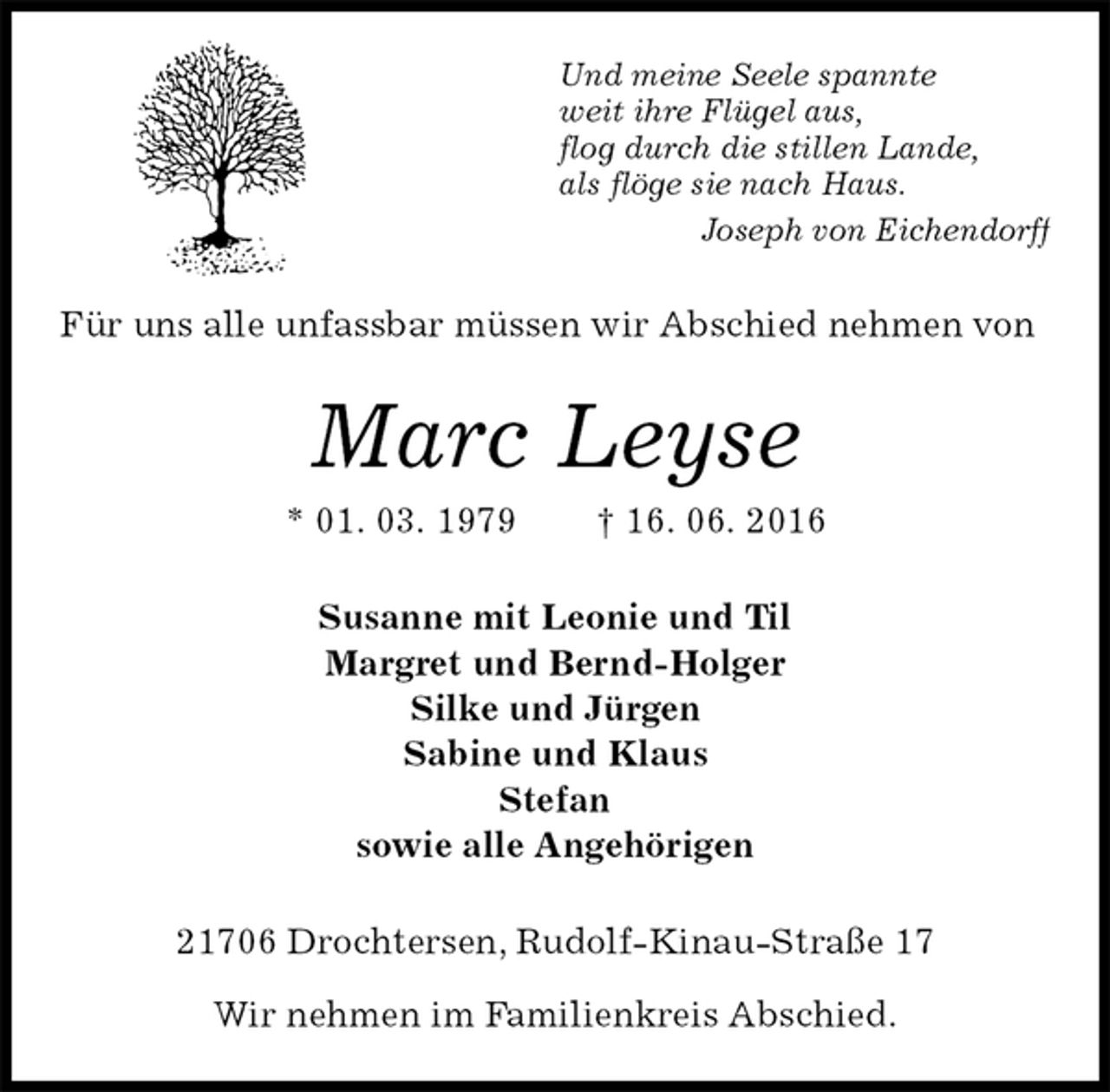 <p>Und meine Seele spannte<br />weit ihre Flügel aus,<br />flog durch die stillen Lande,<br />als flöge sie nach Haus.<br />Joseph von Eichendorff<br />Für uns alle unfassbar müssen wir Abschied nehmen von<br />Marc Leyse<br />* 01. 03. 1979 † 16. 06. 2016<br />Susanne mit Leonie und Til<br />Margret und Bernd-Holger<br />Silke und Jürgen<br />Sabine und Klaus<br />Stefan<br />sowie alle Angehörigen<br />21706 Drochtersen, Rudolf-Kinau-Straße 17</p>
<p>Wir nehmen im Familienkreis Abschied.</p>