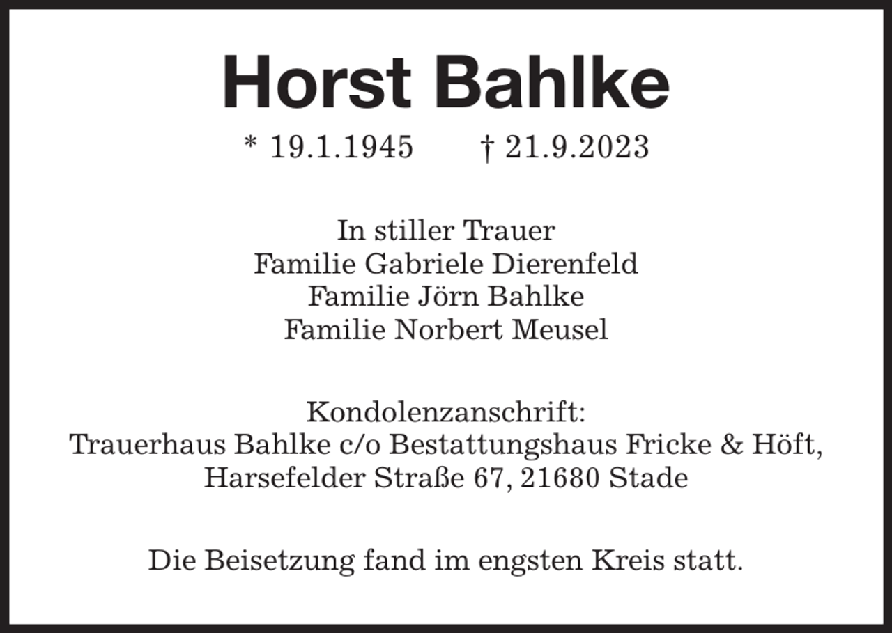 <p>Horst Bahlke<br />* 19.1.1945 † 21.9.2023<br />In stiller Trauer<br />Familie Gabriele Dierenfeld<br />Familie Jörn Bahlke<br />Familie Norbert Meusel<br />Kondolenzanschrift:<br />Trauerhaus Bahlke c/o Bestattungshaus Fricke &amp; Höft,<br />Harsefelder Straße 67, 21680 Stade<br />Die Beisetzung fand im engsten Kreis statt.</p>