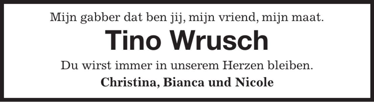 <p>Mijn gabber dat ben jij, mijn vriend, mijn maat.<br />Tino Wrusch<br />Du wirst immer in unserem Herzen bleiben.<br />Christina, Bianca und Nicole</p>