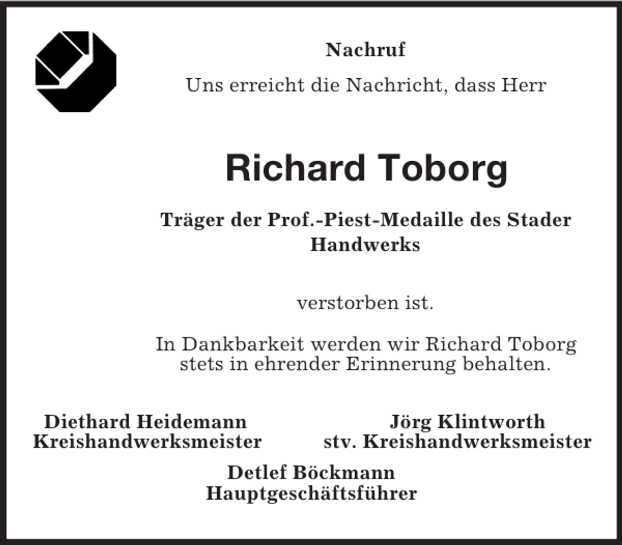 <p>Nachruf<br />Uns erreicht die Nachricht, dass Herr<br />Richard Toborg<br />Träger der Prof.-Piest-Medaille des Stader Handwerks<br />verstorben ist.<br />In Dankbarkeit werden wir Richard Toborg stets in ehrender Erinnerung behalten.<br />Diethard Heidemann Jörg Klintworth<br />Kreishandwerksmeister stv. Kreishandwerksmeister<br />Detlef Böckmann<br />Hauptgeschäftsführer</p>