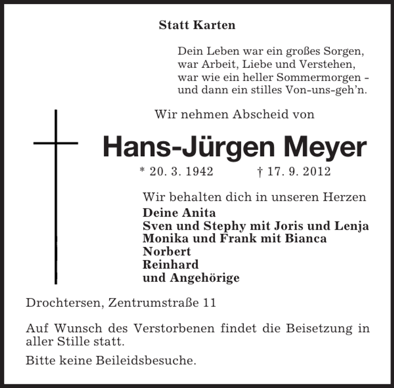 <p>Statt Karten<br />Dein Leben war ein großes Sorgen,<br />war Arbeit, Liebe und Verstehen,<br />war wie ein heller Sommermorgen und dann ein stilles Von-uns-geh’n.</p><p>Wir nehmen Abscheid von</p><p>Hans-Jürgen Meyer<br />* 20. 3. 1942</p><p>† 17. 9. 2012</p><p>Wir behalten dich in unseren Herzen<br />Deine Anita<br />Sven und Stephy mit Joris und Lenja<br />Monika und Frank mit Bianca<br />Norbert<br />Reinhard<br />und Angehörige<br />Drochtersen, Zentrumstraße 11<br />Auf Wunsch des Verstorbenen findet die Beisetzung in<br />aller Stille statt.<br />Bitte keine Beileidsbesuche.</p>