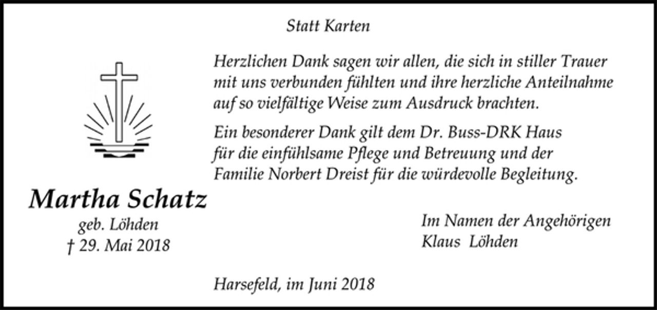 <p>Statt Karten<br />Herzlichen Dank sagen wir allen, die sich in stiller Trauer<br />mit uns verbunden fühlten und ihre herzliche Anteilnahme<br />auf so vielfältige Weise zum Ausdruck brachten.<br />Ein besonderer Dank gilt dem Dr. Buss-DRK Haus<br />für die einfühlsame Pflege und Betreuung und der<br />Familie Norbert Dreist für die würdevolle Begleitung.<br />Im Namen der Angehörigen<br />Klaus Löhden<br />Harsefeld, im Juni 2018<br />Martha Schatz<br />geb. Löhden<br />† 29. Mai 2018</p>