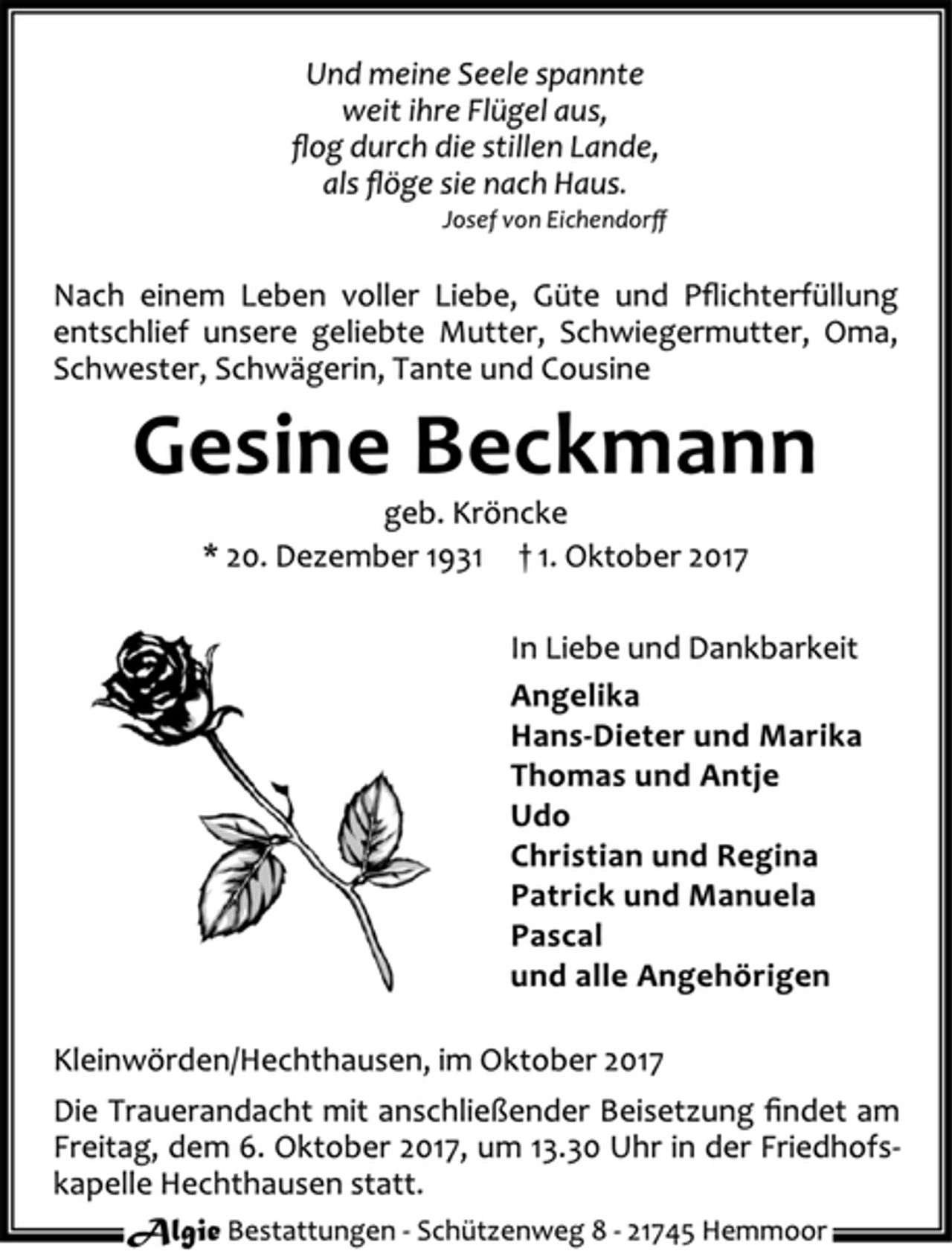 <p>Und meine Seele spannte<br />weit ihre Flügel aus,<br />?og durch die stillen Lande,<br />als ?öge sie nach Haus.<br />Josef von Eichendor?<br />Nach einem Leben voller Liebe, Güte und P?ichterfüllung<br />entschlief unsere geliebte Mutter, Schwiegermutter, Oma,<br />Schwester, Schwägerin, Tante und Cousine<br />Gesine Beckmann<br />geb. Kröncke<br />* 20. Dezember 1931 † 1. Oktober 2017<br />In Liebe und Dankbarkeit<br />Angelika<br />Hans-Dieter und Marika<br />Thomas und Antje<br />Udo<br />Christian und Regina<br />Patrick und Manuela<br />Pascal<br />und alle Angehörigen<br />Kleinwörden/Hechthausen, im Oktober 2017<br />Die Trauerandacht mit anschließender Beisetzung ?ndet am<br />Freitag, dem 6. Oktober 2017, um 13.30 Uhr in der Friedhofs-<br />kapelle Hechthausen statt.</p>