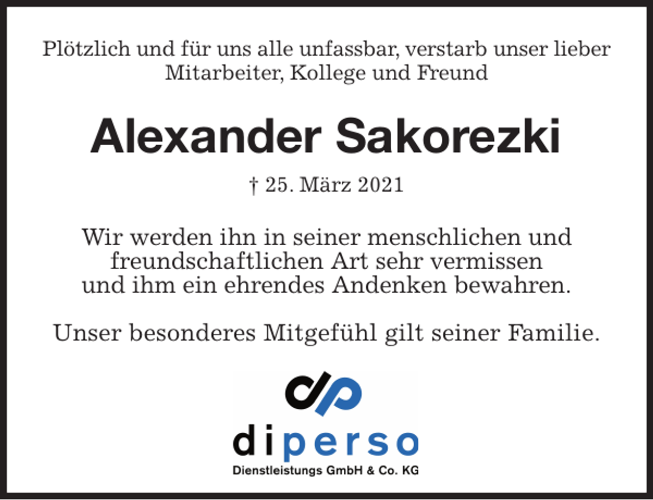 <p>Plötzlich und für uns alle unfassbar, verstarb unser lieber<br />Mitarbeiter, Kollege und Freund<br />Alexander Sakorezki<br />† 25. März 2021<br />Wir werden ihn in seiner menschlichen und<br />freundschaftlichen Art sehr vermissen<br />und ihm ein ehrendes Andenken bewahren.</p>
<p>Unser besonderes Mitgefühl gilt seiner Familie.</p>