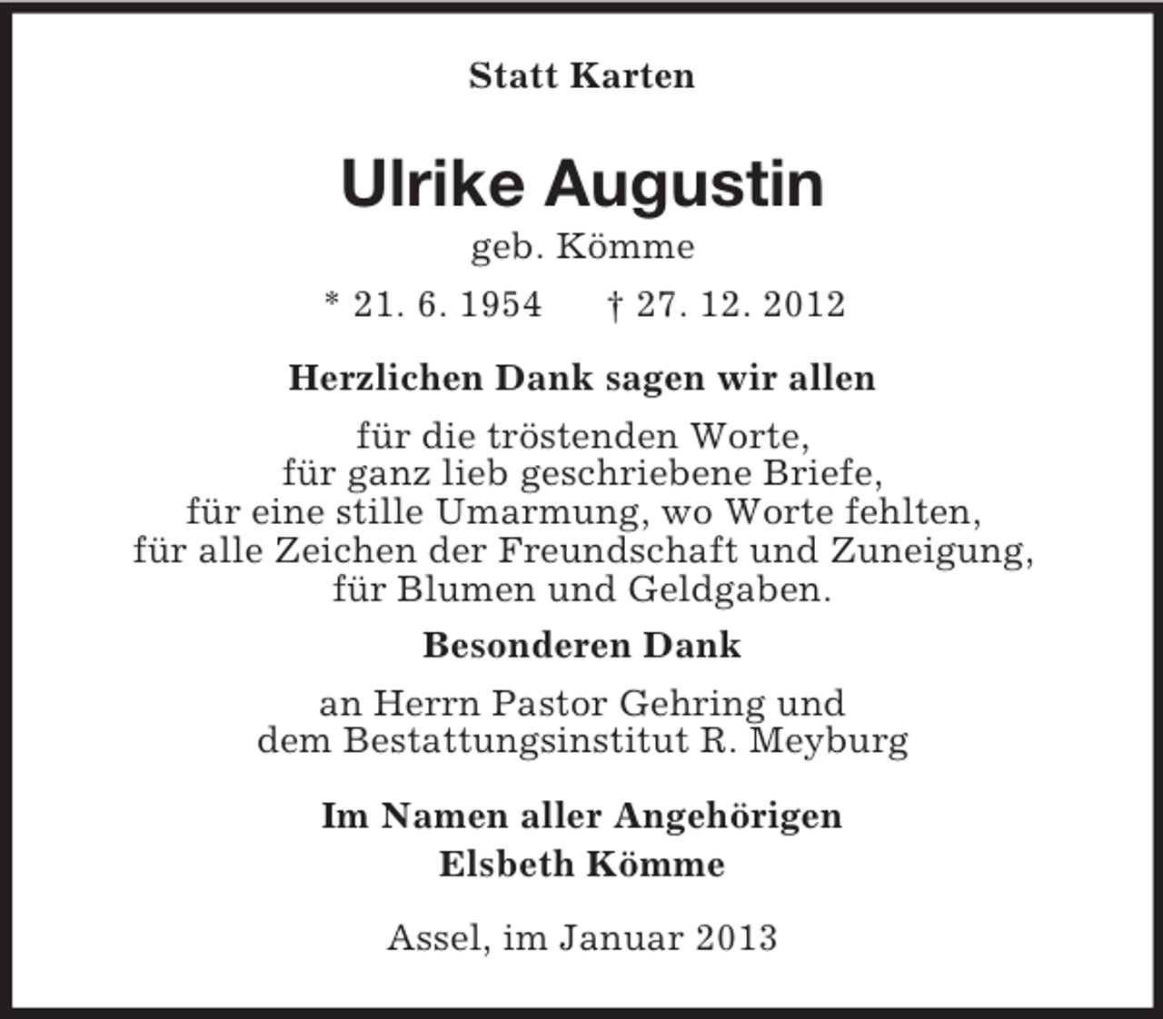 <p>Statt Karten<br />Ulrike Augustin<br />geb. Kömme<br />* 21. 6. 1954 † 27. 12. 2012<br />Herzlichen Dank sagen wir allen<br />für die tröstenden Worte,<br />für ganz lieb geschriebene Briefe,<br />für eine stille Umarmung, wo Worte fehlten,<br />für alle Zeichen der Freundschaft und Zuneigung,<br />für Blumen und Geldgaben.<br />Besonderen Dank<br />an Herrn Pastor Gehring und<br />dem Bestattungsinstitut R. Meyburg<br />Im Namen aller Angehörigen<br />Elsbeth Kömme<br />Assel, im Januar 2013</p>