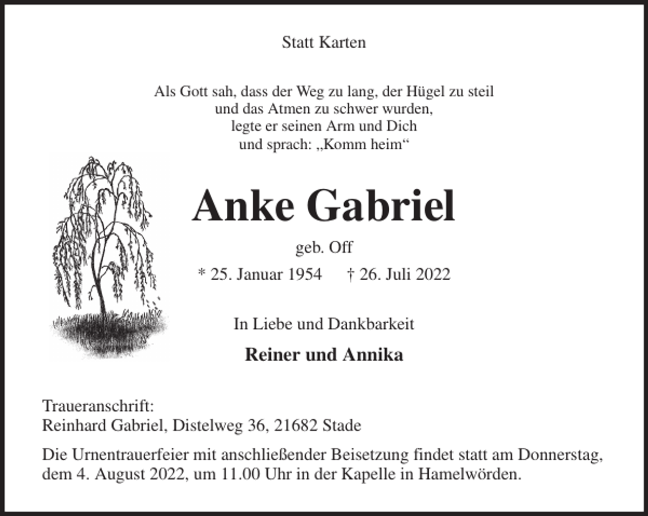 <p>Statt Karten<br />Als Gott sah, dass der Weg zu lang, der Hügel zu steil<br />und das Atmen zu schwer wurden,<br />legte er seinen Arm und Dich<br />und sprach: „Komm heim“<br />Anke Gabriel<br />geb. Off<br />* 25. Januar 1954 † 26. Juli 2022<br />In Liebe und Dankbarkeit<br />Reiner und Annika<br />Traueranschrift:<br />Reinhard Gabriel, Distelweg 36, 21682 Stade<br />Die Urnentrauerfeier mit anschließender Beisetzung findet statt am Donnerstag,<br />dem 4. August 2022, um 11.00 Uhr in der Kapelle in Hamelwörden.</p>