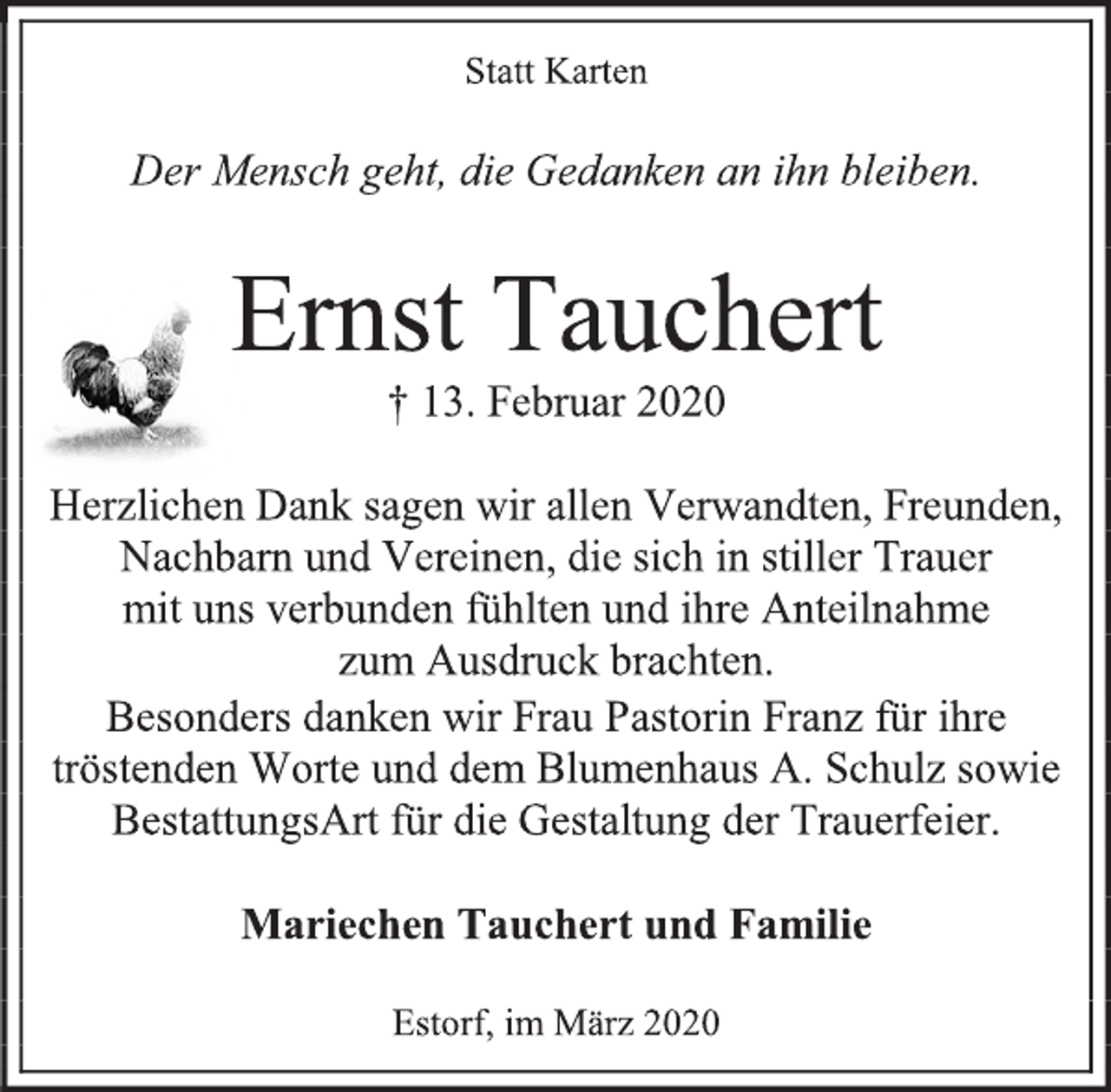 <p>Statt Karten<br />Der Mensch geht, die Gedanken an ihn bleiben.<br />Ernst Tauchert<br />† 13. Februar 2020<br />Herzlichen Dank sagen wir allen Verwandten, Freunden,<br />Nachbarn und Vereinen, die sich in stiller Trauer<br />mit uns verbunden fühlten und ihre Anteilnahme<br />zum Ausdruck brachten.<br />Besonders danken wir Frau Pastorin Franz für ihre<br />tröstenden Worte und dem Blumenhaus A. Schulz sowie BestattungsArt für die Gestaltung der Trauerfeier.<br />Mariechen Tauchert und Familie<br />Estorf, im März 2020</p>
