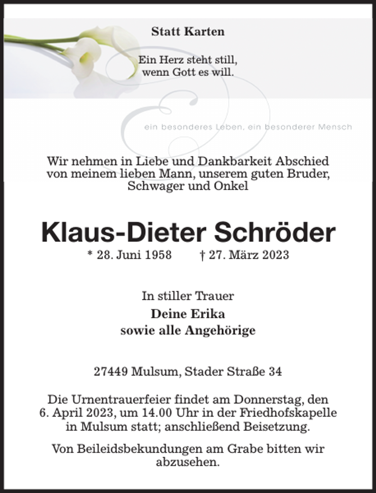 <p>Statt Karten</p><p>Ein Herz steht still,<br />wenn Gott es will.<br />Wir nehmen in Liebe und Dankbarkeit Abschied von meinem lieben Mann, unserem guten Bruder, Schwager und Onkel<br />Klaus-Dieter Schröder<br />* 28. Juni 1958 † 27. März 2023<br />In stiller Trauer<br />Deine Erika<br />sowie alle Angehörige<br />27449 Mulsum, Stader Straße 34</p><p>Die Urnentrauerfeier findet am Donnerstag, den<br />6. April 2023, um 14.00 Uhr in der Friedhofskapelle in Mulsum statt; anschließend Beisetzung.<br />Von Beileidsbekundungen am Grabe bitten wir<br />abzusehen.</p>