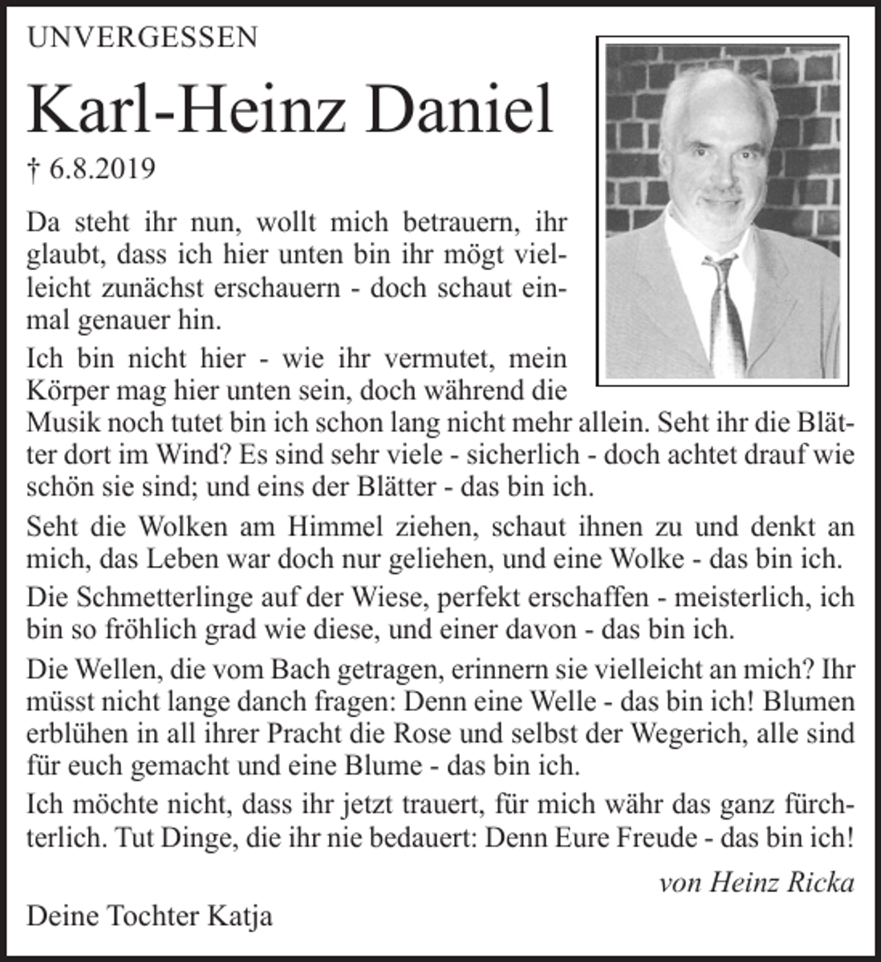 <p>Unvergessen</p>
<p>Karl-Heinz Daniel<br />† 6.8.2019</p>
<p>Da steht ihr nun, wollt mich betrauern, ihr glaubt, dass ich hier unten bin ihr mögt vielleicht zunächst erschauern - doch schaut einmal genauer hin.</p>
<p>Ich bin nicht hier - wie ihr vermutet, mein Körper mag hier unten sein, doch während die Musik noch tutet bin ich schon lang nicht mehr allein. Seht ihr die Blätter dort im Wind? Es sind sehr viele - sicherlich - doch achtet drauf wie schön sie sind; und eins der Blätter - das bin ich.</p>
<p>Seht die Wolken am Himmel ziehen, schaut ihnen zu und denkt an mich, das Leben war doch nur geliehen, und eine Wolke - das bin ich.</p>
<p>Die Schmetterlinge auf der Wiese, perfekt erschaffen - meisterlich, ich bin so fröhlich grad wie diese, und einer davon - das bin ich.<br />Die Wellen, die vom Bach getragen, erinnern sie vielleicht an mich? Ihr müsst nicht lange danch fragen: Denn eine Welle - das bin ich! Blumen erblühen in all ihrer Pracht die Rose und selbst der Wegerich, alle sind für euch gemacht und eine Blume - das bin ich.</p>
<p>Ich möchte nicht, dass ihr jetzt trauert, für mich währ das ganz fürchterlich. Tut Dinge, die ihr nie bedauert: Denn Eure Freude - das bin ich!<br />von Heinz Ricka</p>
<p>Deine Tochter Katja</p>