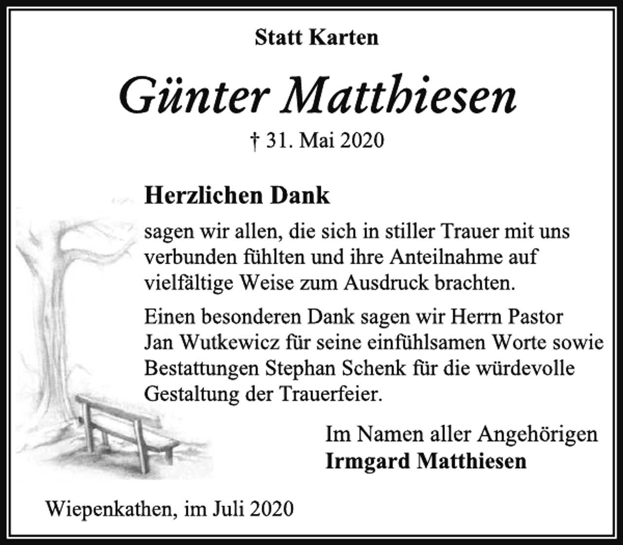 <p>Statt Karten<br />Günter Matthiesen<br />† 31. Mai 2020<br />Herzlichen Dank<br />sagen wir allen, die sich in stiller Trauer mit uns<br />verbunden fühlten und ihre Anteilnahme auf<br />vielfältige Weise zum Ausdruck brachten.<br />Einen besonderen Dank sagen wir Herrn Pastor<br />Jan Wutkewicz für seine einfühlsamen Worte sowie<br />Bestattungen Stephan Schenk für die würdevolle<br />Gestaltung der Trauerfeier.<br />Im Namen aller Angehörigen<br />Irmgard Matthiesen<br />Wiepenkathen, im Juli 2020</p>