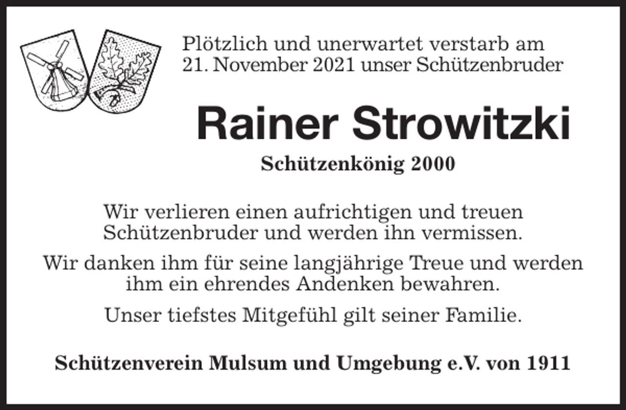 <p>Plötzlich und unerwartet verstarb am<br />21. November 2021 unser Schützenbruder<br />Rainer Strowitzki<br />Schützenkönig 2000<br />Wir verlieren einen aufrichtigen und treuen<br />Schützenbruder und werden ihn vermissen.<br />Wir danken ihm für seine langjährige Treue und werden ihm ein ehrendes Andenken bewahren.<br />Unser tiefstes Mitgefühl gilt seiner Familie.<br />Schützenverein Mulsum und Umgebung e.V. von 1911</p>
