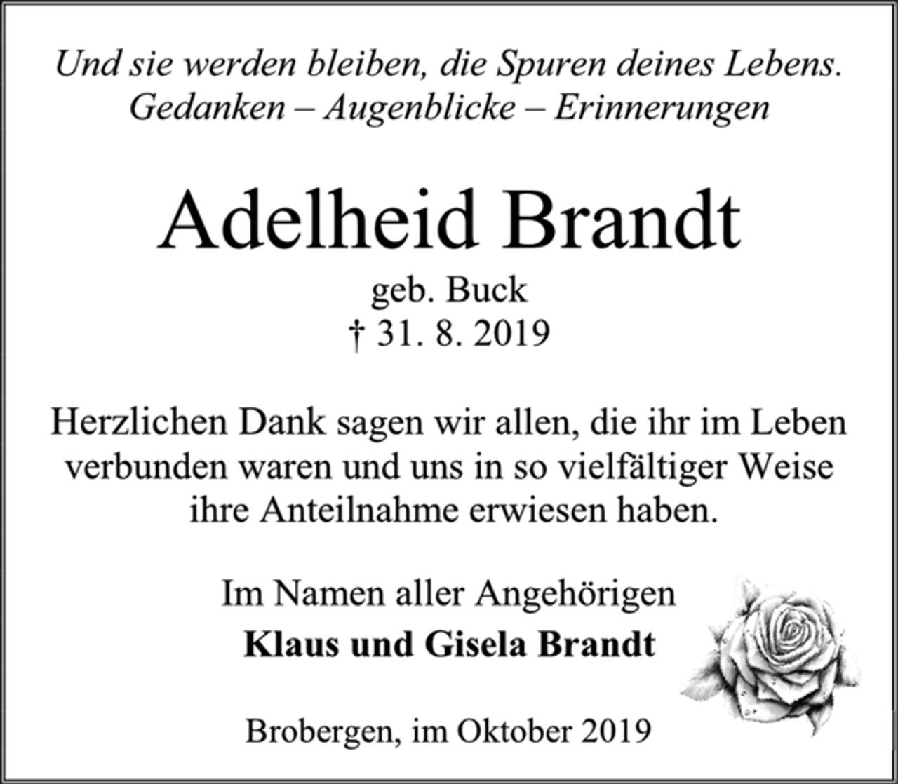 <p>Und sie werden bleiben, die Spuren deines Lebens.<br />Gedanken – Augenblicke – Erinnerungen<br />Adelheid Brandt<br />geb. Buck<br />† 31. 8. 2019<br />Herzlichen Dank sagen wir allen, die ihr im Leben verbunden waren und uns in so vielfältiger Weise<br />ihre Anteilnahme erwiesen haben.<br />Im Namen aller Angehörigen<br />Klaus und Gisela Brandt<br />Brobergen, im Oktober 2019</p>