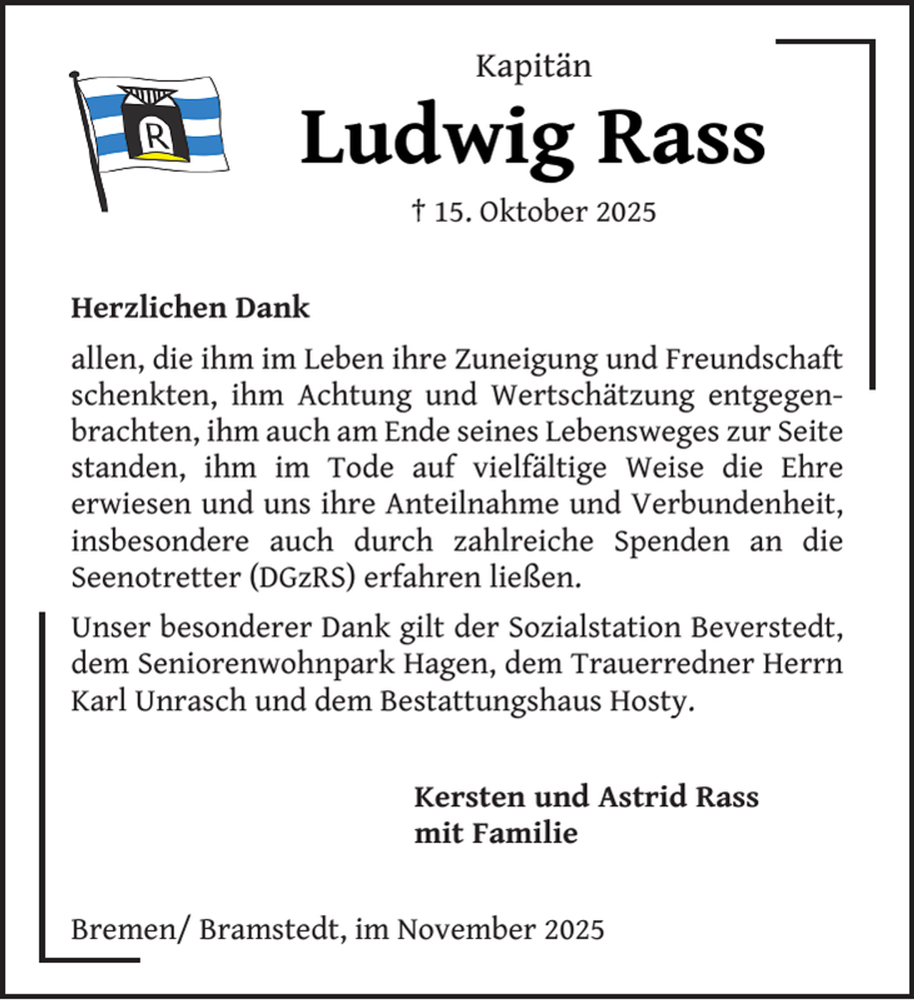 <p>Kapitän</p><p>Ludwig Rass<br />† 15. Oktober 2025</p><p>Herzlichen Dank<br />allen, die ihm im Leben ihre Zuneigung und Freundschaft<br />schenkten, ihm Achtung und Wertschätzung entgegenbrachten, ihm auch am Ende seines Lebensweges zur Seite<br />standen, ihm im Tode auf vielfältige Weise die Ehre<br />erwiesen und uns ihre Anteilnahme und Verbundenheit,<br />insbesondere auch durch zahlreiche Spenden an die<br />Seenotretter (DGzRS) erfahren ließen.<br />Unser besonderer Dank gilt der Sozialstation Beverstedt,<br />dem Seniorenwohnpark Hagen, dem Trauerredner Herrn<br />Karl Unrasch und dem Bestattungshaus Hosty.<br />Kersten und Astrid Rass<br />mit Familie<br />Bremen/ Bramstedt, im November 2025</p>