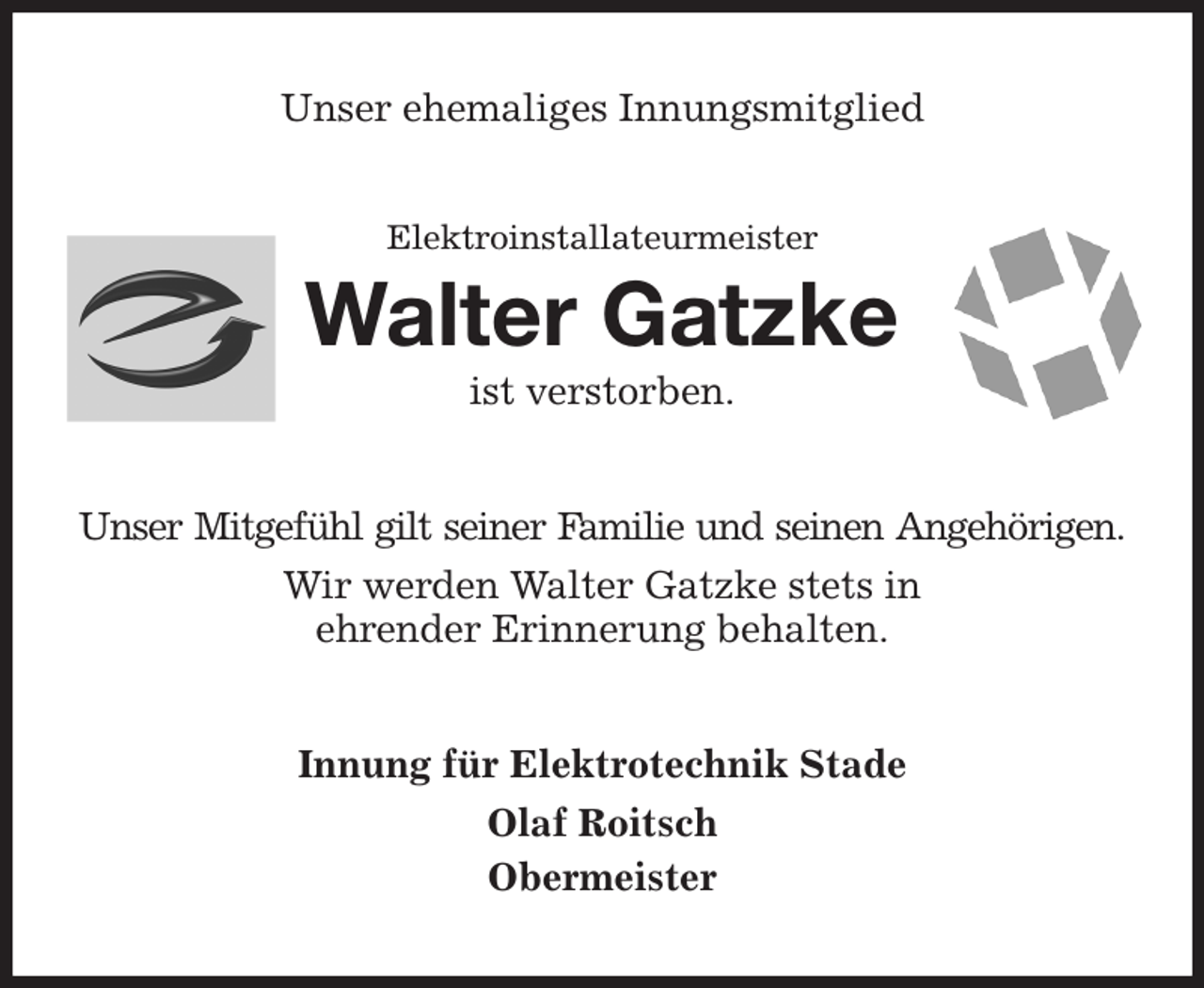 <p>Unser ehemaliges Innungsmitglied<br />Elektroinstallateurmeister<br />Walter Gatzke<br />ist verstorben.<br />Unser Mitgefühl gilt seiner Familie und seinen Angehörigen.<br />Wir werden Walter Gatzke stets in<br />ehrender Erinnerung behalten.<br />Innung für Elektrotechnik Stade<br />Olaf Roitsch<br />Obermeister</p>