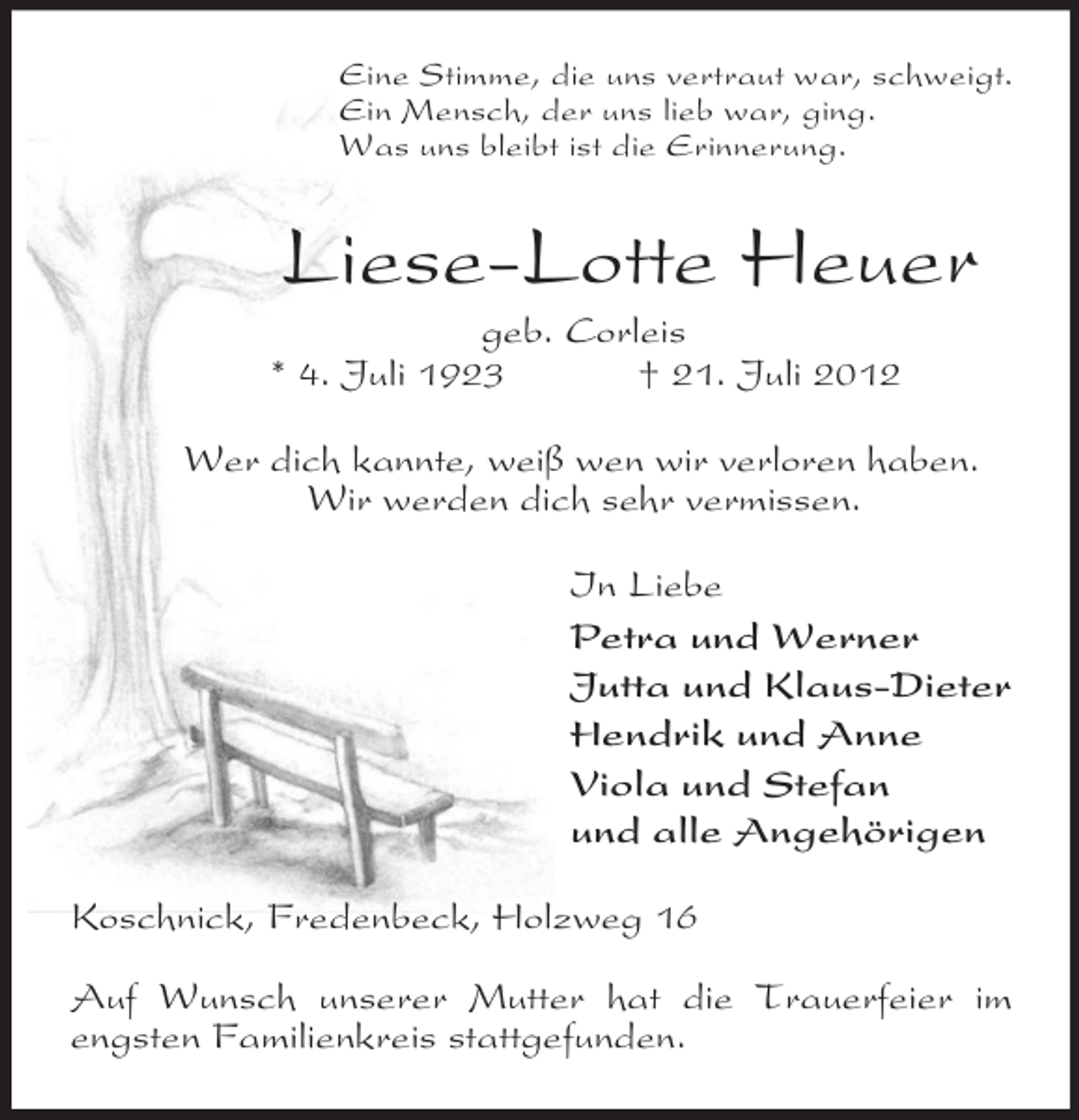 <p>Eine Stimme, die uns vertraut war, schweigt.<br />Ein Mensch, der uns lieb war, ging.<br />Was uns bleibt ist die Erinnerung.<br />Liese-Lotte Heuer<br />geb. Corleis<br />* 4. Juli 1923 † 21. Juli 2012<br />Wer dich kannte, weiß wen wir verloren haben.<br />Wir werden dich sehr vermissen.<br />In Liebe<br />Petra und Werner<br />Jutta und Klaus-Dieter<br />Hendrik und Anne<br />Viola und Stefan<br />und alle Angehörigen<br />Koschnick, Fredenbeck, Holzweg 16</p><p>Auf Wunsch unserer Mutter hat die Trauerfeier im engsten Familienkreis stattgefunden.</p>